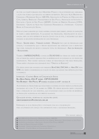 DIREITO DE RESPOSTA NO AR
                                                                                                    49
                                                                                                    49

DO POR UM COMITÊ FORMADO PELO        MINISTÉRIO PÚBLICO E PELAS ENTIDADES QUE ASSINARAM
A AÇÃO CIVIL PÚBLICA QUE RESULTOU NO DIREITO DE RESPOSTA. SÃO ELAS: AÇÃO BROTAR PELA
CIDADANIA E DIVERSIDADE SEXUAL (ABCDS), ASSOCIAÇÃO DA PARADA DO ORGULHO DOS
GAYS, LÉSBICAS, BISSEXUAIS E TRANSGÊNEROS DE SÃO PAULO, ASSOCIAÇÃO DE INCENTIVO À
EDUCAÇÃO E SAÚDE DE SÃO PAULO (AIESSP), CENTRO DE DIREITOS HUMANOS (CDH),
IDENTIDADE - GRUPO DE AÇÃO PELA CIDADANIA HOMOSSEXUAL E INTERVOZES - COLETIVO
BRASIL DE COMUNICAÇÃO SOCIAL.
NÃO HÁ COMO GARANTIR QUE TODO MATERIAL ENVIADO SERÁ EXIBIDO, DEVIDO ÀS LIMITAÇÕES
DE TEMPO A SEREM RESPEITADAS. A QUALIDADE DAS PRODUÇÕES, PRINCIPALMENTE DE SOM E
IMAGEM, SERÁ UM DOS CRITÉRIOS DE SELEÇÃO. JUNTO COM AS FITAS, É NECESSÁRIO QUE SEJAM
ENVIADAS AS SEGUINTES INFORMAÇÕES DE CADA PROGRAMA:

TÍTULO - SINOPSE BÁSICA - FORMATO SUPORTE - DURAÇÃO (NO CASO DE PROGRAMAS MAIS
LONGOS, É FUNDAMENTAL QUE O TRECHO SELECIONADO SEJA INDICADO COM O RESPECTIVO
TIME CODE, DURAÇÃO DO BLOCO E DURAÇÃO TOTAL DO PROGRAMA) - ANO DA PRODUÇÃO
- REALIZADORES.

TAMBÉM É IMPRESCINDÍVEL O ENVIO DE DUAS VIAS DO TERMO DE CESSÃO DE DIREI-
TOS AUTORAIS (EM ANEXO) ASSINADO POR UM REPRESENTANTE DA ENTIDADE OU DO PRODUTOR
INDEPENDENTE. NÃO HAVERÁ NENHUMA FORMA DE REMUNERAÇÃO POR ESSAS PRODUÇÕES.
TODAS SERÃO UTILIZADAS EXCLUSIVAMENTE PELO “DIREITOS DE RESPOSTA”.
OS VÍDEOS DEVEM SER ENVIADOS NOS FORMATOS BETACAM, DVCAM OU MINI DV (FITAS
VHS NÃO SERÃO CONSIDERADAS EM FUNÇÃO DA BAIXA QUALIDADE PARA REPRODUÇÃO) PARA
O ENDEREÇO:

INTERVOZES - COLETIVO BRASIL DE COMUNICAÇÃO SOCIAL
RUA REGO FREITAS, 454, 8º ANDAR - CEP 01220-010
VILA BUARQUE - SÃOILA BUARQUEENDEREÇOPAULO, SPEM FEV/07 - VER PÁGINA 4)
CEP 01220-010, V PAULO, SP ( - SÃO ATUALIZADO
AS ENTIDADES OU PRODUTORES QUE SOLICITAREM O MATERIAL DE VOLTA TERÃO SUAS PRODUÇÕES
DEVOLVIDAS ATÉ O DIA 31 DE JANEIRO DE 2006. OS VÍDEOS RESTANTES SERÃO UTILIZADOS
PARA A FORMAÇÃO DE UMA VIDEoteca que funcionará COMO UM CENTRO DE REFERÊNCIA
                        VIDEOTECA, QUE FUNCIONARÁ como um centro de referên-
cia de produções audiovisuais relacionadas aos
DE PRODUÇÕES AUDIOVISUAIS AOS DIREITOS HUMANOS. direitos humanos.

QUALQUER DÚVIDA, ESCREVAM OU LIGUEM PRA GENTE:
DIREITOSDERESPOSTA@INTERVOZES.ORG.BR


ESPERAMOS AS SUAS PRODUÇÕES E CONTAMOS COM SUA COLABORAÇÃO
PARA OCUPARMOS ESTE ESPAÇO TÃO IMPORTANTE PARA A SOCIEDADE BRASILEIRA.




                                                                      UM GRANDE ABRAÇO,
 AÇÃO BROTAR PELA CIDADANIA E DIVERSIDADE SEXUAL (ABCDS)
                                            EXUAL (ABCDS)
ASSOCIAÇÃO DA PARADA DO ORGULHO DOS GAYS, LÉSBICAS,, BISSEXUAIS EETRANSGÊNEROS DE SÃO PAULO
                                               LÉSBICAS BISSEXUAIS TRANSGÊNEROS DE SÃO PAULO
ASSOCIAÇÃO DE INCENTIVO À EDUCAÇÃO E SAÚDE DE SÃO PAULO (AIESSP)
                                                       AULO (AIESSP)
CENTRO DE DIREITOS HUMANOS (CDH)
                                 (CDH)
IDENTIDADE - GRUPO DE AÇÃO PELA CIDADANIA HOMOSSEXUAL
                                              OMOSSEXUAL
INTERVOZES - COLETIVO BRASIL DE COMUNICAÇÃO SOCIAL
                OLETIVO BRASIL DE COMUNICAÇÃO SOCIAL
 