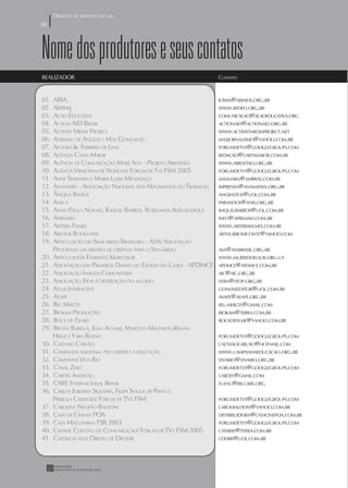 DIREITOS DE RESPOSTA NO AR
50
50



Nome dos produtores e seus contatos
REALIZADOR                                                         CONTATO


01.   ABIA                                                         JOSIAS@ABIAIDS.ORG.BR
02.   Abrinq                                                       WWW.REDEH.ORG.BR
03.   AÇÃO EDUCATIVA                                               COMUNICACAO@ACAOEDUCATIVA.ORG
04.   ACTION AID BRASIL                                            ACTIONAID@ACTIONAID.ORG.BR
05.   ACTIVIST MEDIA PROJECT                                       WWW.ACTIVISTMEDIAPROJECT.NET
06.   ADRIANO DE ANGELIS E MAX GONÇALVES                           MAXJORNALISMO@YAHOO.COM.BR
07.   AFONSO JR. FERRERIA DE LIMA                                  FORUMDETVS@GOOGLEGROUPS.COM
08.   AGÊNCIA CARTA MAIOR                                          REDACAO@CARTAMAIOR.COM.BR
09.   AGÊNCIA DE COMUNICAÇÃO MARÉ ALTA - PROJETO ARRASTÃO          WWW.ARRASTAO.ORG.BR
10.   AGÊNCIA VIRAJOVEM DE NOTÍCIAS/ FÓRUM DE TVS FSM 2005         FORUMDETVS@GOOGLEGROUPS.COM
11.   ALINE SESAHARA E MARIA LUISA MENDONÇA                        SASAHARA@AMBRAS.COM.BR
12.   ANAMATRA - ASSOCIAÇÃO NACIONAL DOS MAGISRADOS DO TRABALHO    IMPRENSA@ANAMATRA.ORG.BR
13.   ÂNGELA BASTOS                                                ANGBASTOS@UOL.COM.BR
14.   ANIS F.                                                      PARANHOS@ANIS.ORG.BR
15.   ANNA PAULA NOVAES, RAQUEL BARROS, ROSEVANYA ALBUQUERQUE      RAQUELBARROS@UOL.COM.BR
16.   APREMAVI                                                     INFO@APREMAVI.COM.BR
17.   ARTÉRIA FILMES                                               WWW.ARTERIAFILMES.COM.BR
18.   ARTHUR BONICONTE                                             ARTHURBONICONTE@YAHOO.COM
19.   ARTICULAÇÃO DO SEMI-ÁRIDO BRASILEIRO - ASA/ ASSOCIAÇÃO
      PROGRAMA UM MILHÃO DE CISERNAS PARA O SEM-ÁRIDO              ASA@ASABRASIL.ORG.BR
20.   ARTICULACIÓN FEMINISTA MARCOSUR                              WWW.MUJERESDELSUR.ORG.UY
21.   ASSOCIAÇÃO DAS PRIMEIRAS DAMAS DO ESTADO DO CEARÁ - APDMCE   APDMCE@APDMCE.COM.BR
22.   ASSOCIAÇÃO IMAGEM COMUNITÁRIA                                AIC@AIC.ORG.BR
23.   ASSOCIAÇÃO STOP À DESTRUIÇÃO DO MUNDO                        VERA@STOP.ORG.BR
24.   ATLAS INTERACTIVE                                            GONLINEEDITOR@UOL.COM.BR
25.   AVAPE                                                        AVAPE@AVAPE.ORG.BR
26.   BEL MERCÊS                                                   BEL.MERCES@GMAIL.COM
27.   BIOKAM PRODUÇÕES                                             BIOKAM@TERRA.COM.BR
28.   BOCA DE FILMES                                               BOCADEFILME@YAHOO.COM.BR
29.   BRUNA BARELLA, JÚLIA AGUIAR, MARCELO MACHADO,RENATA
      HEINZ E YARA BUENO                                           FORUMDETVS@GOOGLEGROUPS.COM
30.   CAETANO CARUSO                                               CAETANOCARUSO@HOTMAIL.COM
31.   CAMPANHA NACIONAL PELO DIREITO À EDUCAÇÃO                    WWW.CAMPANHAEDUCACAO.ORG.BR
32.   CAMPANHA VIVA RIO                                            VIVARIO@VIVARIO.ORG.BR
33.   CANAL ZERO                                                   FORUMDETVS@GOOGLEGROUPS.COM
34.   CARDES AMÂNCIO                                               CARDES@GMAIL.COM
35.   CARE INTERNACIONAL BRASIL                                    FLANG@BR.CARE.ORG
36.   CARLOS JORDAKY SIQUEIRA, FELIPE SOUZA DE PINTO E
      PRISICILA CARDOSO/ FÓRUM DE TVS FSM                          FORUMDETVS@GOOGLEGROUPS.COM
37.   CAROLINA NEGRÃO BALDONI                                      CAROLBALDONI@YAHOO.COM.BR
38.   CASA DE CINEMA POA                                           DISTRIBUIDORA@CASACINEPOA.COM.BR
39.   CASA MACUNAÍMA FSB 2003                                      FORUMDETVS@GOOGLEGROUPS.COM
40.   CATARSE COLETIVO DE COMUNICAÇÃO/ FÓRUM DE TVS FSM 2005       CATARSE@TERRA.COM.BR
41.   CATÓLICAS PELO DIREITO DE DECIDIR                            CDDBR@UOL.COM.BR
 