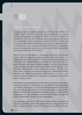 6




    pREFÁCIO
       FÁCIO
    SERGIO GARDENGHI SUIAMA1
    As páginas que se seguem contam uma história. Ou melhor, um
    pedaço dela. A história é a da luta para garantir que um espaço
    público seja ocupado por quem de direito - isto é, os cidadãos da
    República -, e não por meia dúzia de corporações que, por não terem
    mais muita coisa a dizer, limitam-se a repetir fórmulas e clichês para
    uma platéia de milhões de brasileiros sem acesso a opções de cultu-
    ra, informação e lazer. No lugar de sujeitos de direitos, espectadores
    passivos de programas iguais uns aos outros, orientados unicamente
    pela lógica autoritária do consumo.

    Mais de meio século depois, o monopólio dos meios de comuni-
    cação sobrevive graças ao patrimonialismo que caracteriza a re-
    lação público/privado no Brasil. É notável a aliança anti-republicana
    celebrada entre radiodifusores e os setores da burocracia encarre-
    gados de zelar pela organização do espaço. Graças a essa aliança,
    o espaço ﬁnito da radiofreqüência foi cedido quase de graça à ex-
    ploração comercial das concessionárias do serviço, sem que o Es-
    tado tivesse a menor preocupação de garantir o pluralismo político
    fundador da ordem constitucional democrática, ou seja, a con-
    vivência instável e polêmica de múltiplas concepções de mundo no
    mesmo espaço social.

    Privatizado, o espaço televisivo brasileiro deixa de atender aos compro-
    missos pactuados na Constituição. No caso especíﬁco que deu origem
    ao “Direitos de Resposta”, a concessionária prestadora do serviço pú-
    blico de radiodifusão achava-se no direito de, todos os dias, ganhar
    dinheiro humilhando e ofendendo mulheres, pobres e homossexuais.
    Legitimava, com isso, as práticas sociais de inferiorização da ﬁgura do
    Outro, infelizmente comuns em nossa sociedade.

    Foi então que, em ﬁns de 2005, uma extraordinária conjunção de
    fatores e o trabalho coletivo de algumas dezenas de pessoas pertur-
    bou a ordem autoritária vigente e mostrou que, também na comu-
 