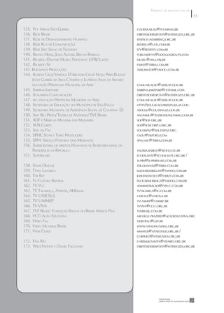 DIREITOS DE RESPOSTA NO AR
                                                                                                       53
                                                                                                       53

135. PUC MINAS SÃO GABRIEL                                        COORDLAB.SG@PUCMINAS.BR
136. REDE BRASIL                                                  DIREITOSDERESPOSTA@INTERVOZES.ORG.BR
137. REDE DE DESENVOLVIMENTO HUMANO                               WWW.FUNDABRINQ.ORG.BR
138. REDE RUA DE COMUNICAÇÃO                                      REDERUA@UOL.COM.BR
139. REDE SESC SENAC DE TELEVISÃO                                 STV@REDESTV.COM.BR
140. RENATA HEINZ, JÚLIA AGUIAR, BRUNA BARELLA                    FORUMDETVS@GOOGLEGROUPS.COM
141. RICARDO DANTAS/ MUSEU NACIONAL/ UFRJ/ LACED                  MUSEU@MN.UFRJ.BR
142. RICARDO SÁ                                                   FASEES@TERRA.COM.BR
143 ROCINANTE PRODUÇÕES                                           TAISCBASTOS@YAHOO.COM.BR
144. RUBENS CRUZ/ VINÍCIUS D’ARCÁDIA CRUZ/ NOELI PIRES BUENO/
     JOÃO GABRIEL DA SILVA CÂNDIDO E LUTÉRCIO ALVES DA SILVASEC
     EDUCAÇÃO PREFEITURA MUNICIPAL DE ASSIS                       COMUNICACAO@ASSIS.SP.GOV.BR
145. SABRINA JARZINSKI                                            SABRINA.JARZINSKI@HOTMAIL.COM
146. SCALABRINI COMUNICAÇÕES                                      DIREITOSDERESPOSTA@INTERVOZES.ORG.BR
147. SEC EDUCAÇÃO PREFEITURA MUNICIPAL DE ASSIS                   COMUNICACAO@ASSIS.SP.GOV.BR
148. SECRETÁRIA DE EDUCAÇÃO DO MUNICÍPIO DE SÃO PAULO             HTTP://EDUCACAO.PREFEITURA.SP.GOV.
149. SECRETARIA MUNICIPAL DE ASSISTÊNCIA SOCIAL DE COLATINA- ES   ASOCIAL@COLATINA.ES.GOV.BR
150. SESC RIO PRETO/ TEATRO DE ANÔNIMO/ TVE BRASIL                ANONIMO@TEATRODEANONIMO.COM.BR
151. SOF E MARCHA MUNDIAL DAS MULHERES                            SOF@SOF.ORG.BR
152. SOS CORPO                                                    SOS@SOSCORPO.ORG.BR
153. SOU DA PAZ                                                   SOUDAPAZ@SOUDAPAZ.ORG
154. SPHC SCENE E TORO PRODUÇÕES                                  CADU@DATORO.COM
155. SPM- SERVIÇO PASTORAL DOS MIGRANTES                          SPM.NAC@TERRA.COM.BR
156. SUBSECRETARIA DE DIREITOS HUMANOS DA SECRETARIA-GERAL DA
     PRESIDÊNCIA DA REPÚBLICA                                     VALERIA.RABELO@SEDH.GOV.BR
157. SUPERFILMES                                                  ECOFALANTE@ECOFALANTE.ORG.BR /
                                                                  SUPER@SUPERFILMES.COM.BR
158.   SYLVIE DELEULE                                             FER.GIANNASI@TERRA.COM.BR
159.   TÂNIA LAMARCA                                              ELIZAHRODRIGUES@YAHOO.COM.BR
160.   THE KEY                                                    JOAOFRANCISCO@THEKEY.COM.BR
161.   TV CULTURA BRASÍLIA                                        FILOCARMOBRAGA@YAHOO.COM.BR
162.   TV PUC                                                     ADMINISTRACAO@TVPUC.COM.BR
163.   TV TAGARELLA, ATREVER, AKKRAAK                             TVTAGARELA@IG.COM.BR
164.   TV UNICSUL                                                 UNICSUL@UNICSUL.BR
165.   TV UNIMEP                                                  TVUNIMEP@UNIMEP.BR
166.   TV VIVA                                                    TVVIVA@CCLF.ORG.BR
167.   TVE BRASIL/ FUNDAÇÃO BANCO DO BRASIL MARCO PIVA            TVEBRASIL.COM.BR
168.   VCT/ AÇÃO EDUCATIVA                                        MICHELLE.PRAZERES@ACAOEDUCATIVA.ORG
169.   VÍDEO FAU                                                  VIDEOFAU@USP.BR
170.   VISÃO MUNDIAL BRASIL                                       WWW.VISAOMUNDIAL.ORG.BR
171.   VITAE CIVILIS                                              MMATOS@VITAECIVILIS.ORG.BR /
                                                                  CORPHEO@VITAECIVILIS.ORG.BR
172. VIVA RIO                                                     CHRISMAGNAVITA@VIVARIO.ORG.BR
173. WILQ VICENTE E DANIEL FAGUNDES                               DIREITOSDERESPOSTA@INTERVOZES.ORG.BR
 