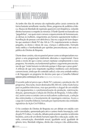 DIREITOS DE RESPOSTA NO AR
               54




                         uM NOVO pROGRAMA
                         As tardes dos dias da semana são exploradas pelos canais comercias de
                         forma bastante semelhante: novelas, ﬁlmes, programas de auditório e fofo-
                         ca. Abusos da liberdade de expressão aparecem com freqüência, violando
                         direitos humanos e o respeito às minorias. O Tarde Quente era baseado nas
                         “pegadinhas”, nas quais eram comuns o espancamento de homossexuais,
                         as ofensas às mulheres, xingamentos aos homens supostamente traídos e
                         humilhação de pessoas com deﬁciência. Esta era a opção de lazer daque-
                         les que assistiam à Rede TV! das 16h às 17h: majoritariamente os desem-
                         pregados, os donos e donas de casa, crianças e adolescentes. Formado
                         nesta estética e bombardeado por opiniões preconceituosas, este seria o
                         público do Direitos de Resposta.

                         Diante desse cenário, não era possível prever como os telespectadores rea-
                         giriam a uma programação totalmente alternativa e experimental. Havia
                         ainda o receio de que o senso comum rejeitasse completamente o novo
                         programa. No entanto, era fundamental quebrar o argumento preconceitu-
                         oso de que “existe baixaria na televisão porque é disso que o povo gosta”.
                         A reﬂexão de que seria importante equilibrar ineditismo com elementos
                         convencionais, ainda que de conteúdo radical, e dar uma unidade estética
                         e de linguagem ao programa foi decisiva para que o Conselho Editorial
                         optasse pela contratação de uma PRODUTORA PROFISSIONAL.
Veja depoimento da
produtora na pág. 58     O acordo judicial previa que a Rede TV! custeasse a produção dos 30
                         programas. Para tanto, foram destinados R$ 200 mil, verba muito baixa
                         para os padrões televisivos, mas que permitiu o aluguel de um estúdio
                         e de equipamentos e a proﬁssionalização da produção, roteirização,
                         direção, apresentação e edição do Direitos de Resposta. A linha edito-
                         rial, assim como o contato com os realizadores audiovisuais, a seleção
                         dos entrevistados e o levantamento de reportagens externas, ﬁcaria a
                         cargo do Conselho Editorial, formado por representantes das entidades
                         signatárias da Ação Civil Pública.

                         O ﬁo condutor do Direitos de Resposta era um debate em estúdio com
                         dois convidados, apresentado pela atriz e cantora Anelis Assumpção, cedi-
                         da pela TV Cultura. A cada dia, debates praticamente ausentes na televisão
                         brasileira, acerca de um direito humano especíﬁco: educação, saúde, mo-
                         radia, comunicação, diversidade sexual, igualdade racial, igualdade de
                         gênero, terra, liberdade religiosa, direito das crianças e dos adolescentes,
 
