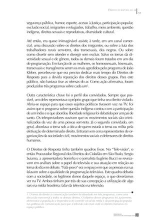 DIREITOS DE RESPOSTA NO AR
                                                                                                     55


segurança pública, humor, esporte, acesso à Justiça, participação popular,
exclusão social, imigrantes e refugiados, trabalho, meio ambiente, questão
indígena, direitos sexuais e reprodutivos, diversidade cultural.

Até então, era quase inimaginável assistir, à tarde, em um canal comer-
cial, uma discussão sobre os direitos dos imigrantes, ou sobre a luta dos
trabalhadores rurais sem-terra, dos transexuais, dos negros. Ou sobre
como divertir sem ofender e divergir sem excluir. Salvo os temas da di-
versidade sexual e de gênero, todos os demais foram tratados em um dia
de programação. Em função de as mulheres, os homossexuais, bixessuais,
transexuais e transgêneros serem os mais agredidos pelo programa de João
Kleber, percebeu-se que era preciso dedicar mais tempo do Direitos de
Resposta para a devida reparação dos direitos desses grupos. Para este
público, não bastava tirar as ofensas do ar. Como ação aﬁrmativa, foram
produzidos três programas sobre cada um1.

Outra característica chave foi o perﬁl dos convidados. Sempre que pos-
sível, um deles representava o próprio grupo que tinha seu direito violado.
Abriu-se espaço para que esses sujeitos políticos tivessem voz na TV. Foi
assim que o programa sobre questão indígena contou com a participação
de um índio e o que abordou liberdade religiosa foi debatido por um pai de
santo. Os telespectadores ouviram que os movimentos sociais são crimi-
nalizados da voz de uma pessoa sem-teto. Já o segundo convidado, em
geral, abordava o tema sob a ótica de quem estuda o tema ou milita pela
efetivação de determinado direito. Entraram em cena representantes de or-
ganizações da sociedade civil, movimentos sociais e defensores de direitos
humanos.

O Direitos de Resposta tinha também quadros ﬁxos. No “Tele-visão”, o
então Procurador Regional dos Direitos do Cidadão em São Paulo, Sergio
Suiama, a apresentadora Soninha e o jornalista Eugênio Bucci se reveza-
vam em análises sobre o papel da televisão e sua atuação em relação ao
tema do dia em debate. “Fala-povo” era o espaço em que as pessoas na rua
falavam sobre a qualidade da programação televisiva. Este quadro debatia
com a sociedade, os legítimos donos daquele espaço, o que deveríamos
ver na TV. Ambos tinham por trás de sua concepção a utilização de algo
raro na mídia brasileira: falar da televisão na televisão.

1. O tema do direito à comunicação também foi abordado em três programas, como uma
discussão transversal a todos os demais direitos. O objetivo desses programas foi, justamente,
demonstrar à população a importância do controle social da mídia e da participação popular
nas políticas de comunicação para que a televisão não mais viole os direitos humanos no
espaço público.
 