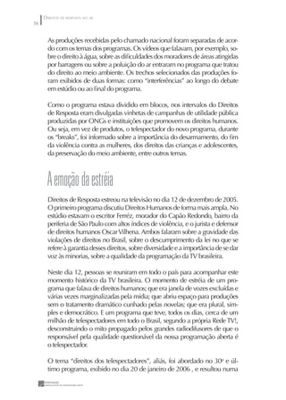 DIREITOS DE RESPOSTA NO AR
56


       As produções recebidas pelo chamado nacional foram separadas de acor-
       do com os temas dos programas. Os vídeos que falavam, por exemplo, so-
       bre o direito à água, sobre as diﬁculdades dos moradores de áreas atingidas
       por barragens ou sobre a poluição do ar entraram no programa que tratou
       do direito ao meio ambiente. Os trechos selecionados das produções fo-
       ram exibidos de duas formas: como “interferências” ao longo do debate
       em estúdio ou ao ﬁnal do programa.

       Como o programa estava dividido em blocos, nos intervalos do Direitos
       de Resposta eram divulgadas vinhetas de campanhas de utilidade pública
       produzidas por ONGs e instituições que promovem os direitos humanos.
       Ou seja, em vez de produtos, o telespectador do novo programa, durante
       os “breaks”, foi informado sobre a importância do desarmamento, do ﬁm
       da violência contra as mulheres, dos direitos das crianças e adolescentes,
       da preservação do meio ambiente, entre outros temas.



       A emoção da estréia
       Direitos de Resposta estreou na televisão no dia 12 de dezembro de 2005.
       O primeiro programa discutiu Direitos Humanos de forma mais ampla. No
       estúdio estavam o escritor Ferréz, morador do Capão Redondo, bairro da
       periferia de São Paulo com altos índices de violência, e o jurista e defensor
       de direitos humanos Oscar Vilhena. Ambos falaram sobre a gravidade das
       violações de direitos no Brasil, sobre o descumprimento da lei no que se
       refere à garantia desses direitos, sobre diversidade e a importância de se dar
       voz às minorias, sobre a qualidade da programação da TV brasileira.

       Neste dia 12, pessoas se reuniram em todo o país para acompanhar este
       momento histórico da TV brasileira. O momento de estréia de um pro-
       grama que falava de direitos humanos; que era janela de vozes excluídas e
       várias vezes marginalizadas pela mídia; que abriu espaço para produções
       sem o tratamento dramático cunhado pelas novelas; que era plural, sim-
       ples e democrático. E um programa que teve, todos os dias, cerca de um
       milhão de telespectadores em todo o Brasil, segundo a própria Rede TV!,
       desconstruindo o mito propagado pelos grandes radiodifusores de que o
       responsável pela qualidade questionável da nossa programação aberta é
       o telespectador.

       O tema “direitos dos telespectadores”, aliás, foi abordado no 30o e úl-
       timo programa, exibido no dia 20 de janeiro de 2006 , e resultou numa
 