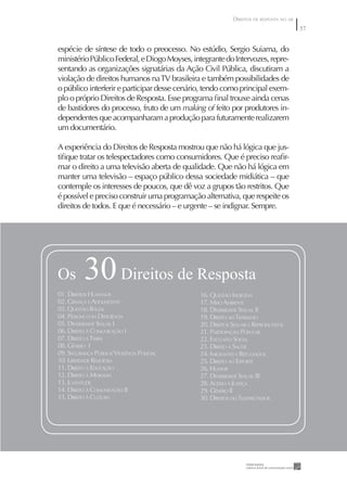 DIREITOS DE RESPOSTA NO AR
                                                                                        57


espécie de síntese de todo o preocesso. No estúdio, Sergio Suiama, do
ministério Público Federal, e Diogo Moyses, integrante do Intervozes, repre-
sentando as organizações signatárias da Ação Civil Pública, discutiram a
violação de direitos humanos na TV brasileira e também possibilidades de
o público interferir e participar desse cenário, tendo como principal exem-
plo o próprio Direitos de Resposta. Esse programa ﬁnal trouxe ainda cenas
de bastidores do processo, fruto de um making of feito por produtores in-
dependentes que acompanharam a produção para futuramente realizarem
um documentário.

A experiência do Direitos de Resposta mostrou que não há lógica que jus-
tiﬁque tratar os telespectadores como consumidores. Que é preciso reaﬁr-
mar o direito a uma televisão aberta de qualidade. Que não há lógica em
manter uma televisão – espaço público dessa sociedade midiática – que
contemple os interesses de poucos, que dê voz a grupos tão restritos. Que
é possível e preciso construir uma programação alternativa, que respeite os
direitos de todos. E que é necessário – e urgente – se indignar. Sempre.




Os        30 Direitos de Resposta
01. DIREITOS HUMANOS                          16. QUESTÃO INDÍGENA
02. CRIANÇA E ADOLESCENTE                     17. MEIO AMBIENTE
03. QUESTÃO RACIAL                            18. DIVERSIDADE SEXUAL II
04. PESSOAS COM DEFICIÊNCIA                   19. DIREITO AO TRABALHO
05. DIVERSIDADE SEXUAL I                      20. DIREITOS SEXUAIS E REPRODUTIVOS
06. DIREITO À COMUNICAÇÃO I                   21. PARTICIPAÇÃO POPULAR
07. DIREITO À TERRA                           22. EXCLUSÃO SOCIAL
08. GÊNERO I                                  23. DIREITO À SAÚDE
09. SEGURANÇA PÚBLICA/ VIOLÊNCIA POLICIAL     24. IMIGRANTES E REFUGIADOS
10. LIBERDADE RELIGIOSA                       25. DIREITO AO ESPORTE
11. DIREITO À EDUCAÇÃO                        26. HUMOR
12. DIREITO À MORADIA                         27. DIVERSIDADE SEXUAL III
13. JUVENTUDE                                 28. ACESSO À JUSTIÇA
14. DIREITO À COMUNICAÇÃO II                  29. GÊNERO II
15. DIREITO À CULTURA                         30. DIREITOS DO TELESPECTADOR
 