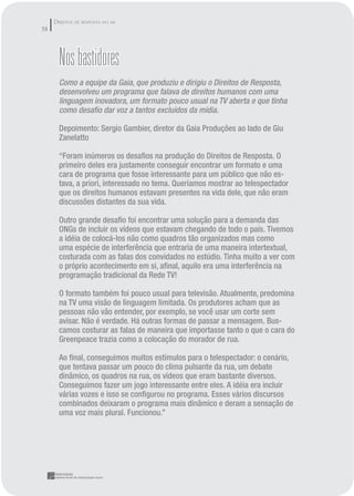 DIREITOS DE RESPOSTA NO AR
58




       Nos bastidores
       Como a equipe da Gaia, que produziu e dirigiu o Direitos de Resposta,
       desenvolveu um programa que falava de direitos humanos com uma
       linguagem inovadora, um formato pouco usual na TV aberta e que tinha
       como desaﬁo dar voz a tantos excluídos da mídia.

       Depoimento: Sergio Gambier, diretor da Gaia Produções ao lado de Giu
       Zanelatto

       “Foram inúmeros os desaﬁos na produção do Direitos de Resposta. O
       primeiro deles era justamente conseguir encontrar um formato e uma
       cara de programa que fosse interessante para um público que não es-
       tava, a priori, interessado no tema. Queríamos mostrar ao telespectador
       que os direitos humanos estavam presentes na vida dele, que não eram
       discussões distantes da sua vida.

       Outro grande desaﬁo foi encontrar uma solução para a demanda das
       ONGs de incluir os vídeos que estavam chegando de todo o país. Tivemos
       a idéia de colocá-los não como quadros tão organizados mas como
       uma espécie de interferência que entraria de uma maneira intertextual,
       costurada com as falas dos convidados no estúdio. Tinha muito a ver com
       o próprio acontecimento em si, aﬁnal, aquilo era uma interferência na
       programação tradicional da Rede TV!

       O formato também foi pouco usual para televisão. Atualmente, predomina
       na TV uma visão de linguagem limitada. Os produtores acham que as
       pessoas não vão entender, por exemplo, se você usar um corte sem
       avisar. Não é verdade. Há outras formas de passar a mensagem. Bus-
       camos costurar as falas de maneira que importasse tanto o que o cara do
       Greenpeace trazia como a colocação do morador de rua.

       Ao ﬁnal, conseguimos muitos estímulos para o telespectador: o cenário,
       que tentava passar um pouco do clima pulsante da rua, um debate
       dinâmico, os quadros na rua, os vídeos que eram bastante diversos.
       Conseguimos fazer um jogo interessante entre eles. A idéia era incluir
       várias vozes e isso se conﬁgurou no programa. Esses vários discursos
       combinados deixaram o programa mais dinâmico e deram a sensação de
       uma voz mais plural. Funcionou.”
 