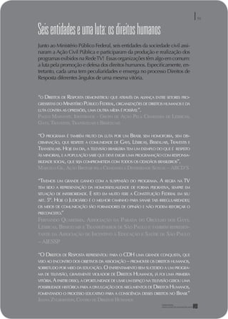 DIREITOS DE RESPOSTA NO AR
                                                                                          59


Seis entidades e uma luta: os direitos humanos
Junto ao Ministério Público Federal, seis entidades da sociedade civil assi-
naram a Ação Civil Pública e participaram da produção e realização dos
programas exibidos na Rede TV! Essas organizações têm algo em comum:
a luta pela promoção e defesa dos direitos humanos. Especiﬁcamente, en-
tretanto, cada uma tem peculiaridades e enxerga no processo Direitos de
Resposta diferentes ângulos de uma mesma vitória.


“O DIREITOS DE RESPOSTA DEMONSTROU QUE ATRAVÉS DA ALIANÇA ENTRE SETORES PRO-
GRESSISTAS DO MINISTÉRIO PÚBLICO FEDERAL, ORGANIZAÇÕES DE DIREITOS HUMANOS E DA
LUTA CONTRA AS OPRESSÕES, UMA OUTRA MÍDIA É POSSÍVEL”.
PAULO MARIANTE, IDENTIDADE - GRUPO DE AÇÃO PELA CIDADANIA DE LÉSBICAS,
GAYS, TRAVESTIS, TRANSEXUAIS E BISSEXUAIS

“O PROGRAMA É TAMBÉM FRUTO DA LUTA POR UM BRASIL SEM HOMOFOBIA, SEM DIS-
CRIMINAÇÃO, QUE RESPEITE A COMUNIDADE DE GAYS, LÉSBICAS, BISSEXUAIS, TRAVESTIS E
TRANSEXUAIS. HOJE EM DIA, A TELEVISÃO BRASILEIRA TEM UM EXEMPLO DO QUE É RESPEITO
ÀS MINORIAS, E A POPULAÇÃO SABE QUE DEVE EXIGIR UMA PROGRAMAÇÃO COM RESPONSA-
BILIDADE SOCIAL, QUE SEJA COMPROMETIDA COM TODOS OS CIDADÃOS BRASILEIROS”.
MARCELO GIL, AÇÃO BROTAR PELA CIDADANIA E DIVERSIDADE SEXUAL – ABCD’S

“TIVEMOS    UM GRANDE GANHO COM A SUSPENSÃO DO PROGRAMA.         A   REGRA NA    TV
TEM SIDO A REPRESENTAÇÃO DA HOMOSSEXUALIDADE DE FORMA PEJORATIVA, SEMPRE EM
SITUAÇÃO DE INFERIORIDADE.   E ISTO EM MUITO FERE A CONSTITUIÇÃO FEDERAL EM SEU
ART.   5º. HOJE O JUDICIÁRIO É O MELHOR CAMINHO PARA SANAR TAIS IRREGULARIDADES;
OS MEIOS DE COMUNICAÇÃO SÃO FORMADORES DE OPINIÃO E NÃO PODEM REFORÇAR O
PRECONCEITO.”
FERNANDO QUARESMA, ASSOCIAÇÃO DA PARADA DO ORGULHO DOS GAYS,
LÉSBICAS, BISSEXUAIS E TRANSGÊNEROS DE SÃO PAULO E TAMBÉM REPRESEN-
TANTE DA ASSOCIAÇÃO DE INCENTIVO À EDUCAÇÃO E SAÚDE DE SÃO PAULO
– AIESSP

“O DIREITOS DE RESPOSTA REPRESENTOU PARA O CDH UMA GRANDE CONQUISTA, QUE
VEIO AO ENCONTRO DOS OBJETIVOS DA ASSOCIAÇÃO – PROMOVER OS DIREITOS HUMANOS,
SOBRETUDO POR MEIO DA EDUCAÇÃO. O ENFRENTAMENTO BEM SUCEDIDO A UM PROGRA-
MA DE TELEVISÃO, GRAVEMENTE VIOLADOR DE DIREITOS HUMANOS, JÁ FOI UMA PRIMEIRA
VITÓRIA. A PARTIR DISSO, A OPORTUNIDADE DE USAR UM ESPAÇO NA TELEVISÃO GEROU UMA
POSSIBILIDADE HISTÓRICA PARA A DIVULGAÇÃO DOS ARGUMENTOS DE DIREITOS HUMANOS,
FOMENTANDO O PROCESSO EDUCATIVO PARA A CONSCIÊNCIA DESSES DIREITOS NO BRASIL”
JOANA ZYLBERSTEIN, CENTRO DE DIREITOS HUMANOS
 