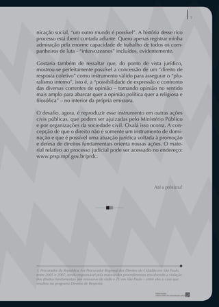 7


nicação social, “um outro mundo é possível”. A história desse rico
processo está (bem) contada adiante. Quero apenas registrar minha
admiração pela enorme capacidade de trabalho de todos os com-
panheiros de luta - “intervozeanos” incluídos, evidentemente.

Gostaria também de ressaltar que, do ponto de vista jurídico,
mostrou-se perfeitamente possível a concessão de um “direito de
resposta coletivo” como instrumento válido para assegurar o “plu-
ralismo interno”, isto é, a “possibilidade de expressão e confronto
das diversas correntes de opinião – tomando opinião no sentido
mais amplo para abarcar quer a opinião política quer a religiosa e
ﬁlosóﬁca” – no interior da própria emissora.

O desaﬁo, agora, é reproduzir esse instrumento em outras ações
civis públicas, que podem ser ajuizadas pelo Ministério Público
e por organizações da sociedade civil. Oxalá isso ocorra. A con-
cepção de que o direito não é somente um instrumento de domi-
nação e que é possível uma atuação jurídica voltada à promoção
e defesa de direitos fundamentais orienta nossas ações. O mate-
rial relativo ao processo judicial pode ser acessado no endereço:
www.prsp.mpf.gov.br/prdc.




                                                                        Até a próxima!




1. Procurador da República. Foi Procurador Regional dos Direitos do Cidadão em São Paulo,
entre 2005 e 2007, sendo responsável pela maioria dos procedimentos envolvendo a violação
dos direitos fundamentais por emissoras de rádio e TV em São Paulo – entre eles o caso que
resultou no programa Direitos de Resposta
 
