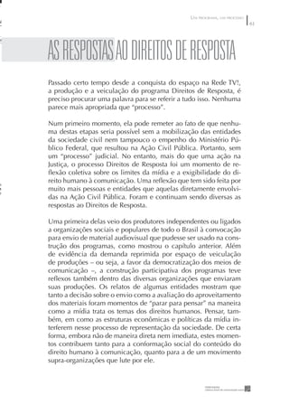 UM PROGRAMA, UM PROCESSO
                                                                           6




AS RESpOSTAS AO DIREITOS DE RESpOSTA
Passado certo tempo desde a conquista do espaço na Rede TV!,
a produção e a veiculação do programa Direitos de Resposta, é
preciso procurar uma palavra para se referir a tudo isso. Nenhuma
parece mais apropriada que “processo”.

Num primeiro momento, ela pode remeter ao fato de que nenhu-
ma destas etapas seria possível sem a mobilização das entidades
da sociedade civil nem tampouco o empenho do Ministério Pú-
blico Federal, que resultou na Ação Civil Pública. Portanto, sem
um “processo” judicial. No entanto, mais do que uma ação na
Justiça, o processo Direitos de Resposta foi um momento de re-
ﬂexão coletiva sobre os limites da mídia e a exigibilidade do di-
reito humano à comunicação. Uma reﬂexão que tem sido feita por
muito mais pessoas e entidades que aquelas diretamente envolvi-
das na Ação Civil Pública. Foram e continuam sendo diversas as
respostas ao Direitos de Resposta.

Uma primeira delas veio dos produtores independentes ou ligados
a organizações sociais e populares de todo o Brasil à convocação
para envio de material audiovisual que pudesse ser usado na cons-
trução dos programas, como mostrou o capítulo anterior. Além
de evidência da demanda reprimida por espaço de veiculação
de produções – ou seja, a favor da democratização dos meios de
comunicação –, a construção participativa dos programas teve
reﬂexos também dentro das diversas organizações que enviaram
suas produções. Os relatos de algumas entidades mostram que
tanto a decisão sobre o envio como a avaliação do aproveitamento
dos materiais foram momentos de “parar para pensar” na maneira
como a mídia trata os temas dos direitos humanos. Pensar, tam-
bém, em como as estruturas econômicas e políticas da mídia in-
terferem nesse processo de representação da sociedade. De certa
forma, embora não de maneira direta nem imediata, estes momen-
tos contribuem tanto para a conformação social do conteúdo do
direito humano à comunicação, quanto para a de um movimento
supra-organizações que lute por ele.
 