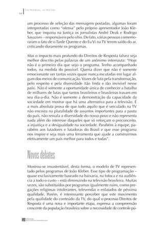UM PROGRAMA, UM PROCESSO
64


      um processo de seleção das mensagens postadas, algumas foram
      interpretadas como “ofensa” pelo próprio apresentador João Kle-
      ber, que inquiriu na Justiça os jornalistas André Deak e Rodrigo
      Savazoni – responsáveis pelo sítio. De fato, várias pessoas comemo-
      raram o fato de o Tarde Quente e do Eu Vi na TV terem saído do ar,
      criticando duramente os programas.

      Mas o impacto mais profundo do Direitos de Resposta talvez seja
      melhor descrito pelas palavras de um anônimo internauta: “Hoje
      não é o primeiro dia que vejo o programa. Tenho acompanhado
      todos, na medida do possível. Queria dizer que não é somente
      emocionante ver tantas vozes quase nunca escutadas em lugar al-
      gum dos meios de comunicação. Vozes de luta pela transformação,
      pelo respeito e pela diversidade (tão linda e tão invisível nesse
      país). Não é somente a oportunidade única de conhecer a batalha
      de milhares de lutas que tantos brasileiros e brasileiras travam em
      seu dia-a-dia. Não é somente a demonstração da capacidade da
      sociedade em mostrar que há uma alternativa para a televisão. É
      a mais absoluta prova de que tudo aquilo que é veiculado na TV
      não encosta na pluralidade de assuntos importantes para a pauta
      do país, não resvala a diversidade do nosso povo e não representa
      nada além do interesse daqueles que só reforçam o preconceito,
      a injustiça e a desigualdade na sociedade. Parabéns à equipe, pa-
      rabéns aos lutadores e lutadoras do Brasil e que esse programa
      nos inspire e seja mais uma ferramenta que ajude a construirmos
      efetivamente um país melhor para todos e todas”.



      Novos debates
      Mostrou-se insustentável, desta forma, o modelo de TV represen-
      tado pelos programas de João Kleber. Esse tipo de programação –
      quase exclusivamente baseado na baixaria, na fofoca e na audiên-
      cia a todo o custo – está diminuindo na televisão brasileira. Muitas
      vezes, são substituídos por programas igualmente ruins, como pre-
      gações religiosas intolerantes, televendas e enlatados de péssima
      qualidade. Porém, é interessante perceber que este movimento
      pela qualidade do conteúdo da TV, do qual o processo Direitos de
      Resposta é uma nova e importante etapa, expressa a compreensão
      crescente da população brasileira sobre a necessidade de controle pú-
 