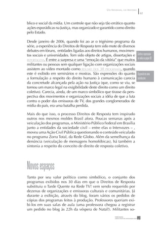 UM PROGRAMA, UM PROCESSO
                                                                                  65


blico e social da mídia. Um controle que não seja tão errático quanto
ações esporádicas na Justiça, mas organizado e garantido como direito
pelo Estado.

Desde janeiro de 2006, quando foi ao ar o trigésimo programa da
série, a experiência do Direitos de Resposta tem sido mote de diversos
debates em fóruns, entidades ligadas aos direitos humanos, movimen-
tos sociais e universidades. Tem sido objeto de artigos, dissertações e        Confira a repercussão
REPORTAGENS. É entre a surpresa e uma “emoção da vitória” que muitos
                                                                               na mídia na página 69
militantes ou pessoas sem qualquer ligação com organizações sociais
assistem ao vídeo montado como RESUMO DOS 30 PROGRAMAS, quando
este é exibido em seminários e mostras. São expressões do quanto               Disponível em www.
a formulação a respeito do direito humano à comunicação carecia                youtube.com
da concretude alcançada pela ação na Justiça (que, como se viu, se
tornou um marco legal na exigibilidade deste direito como um direito
coletivo). Carecia, ainda, de um marco simbólico que tirasse da pers-
pectiva dos movimentos e organizações sociais a idéia de que a luta
contra o poder das emissoras de TV, dos grandes conglomerados de
mídia do país, era uma batalha perdida.

Mais do que isso, o processo Direitos de Resposta tem inspirado
outros nos mesmos moldes Brasil afora. Poucas semanas após a
veiculação dos programas, o Ministério Público Federal em Brasília
junto a entidades da sociedade civil – entre elas o Intervozes – ,
moveu uma Ação Civil Pública questionando o conteúdo veiculado
no programa Zorra Total, da Rede Globo. Além da semelhança da
denúncia (veiculação de mensagens homofóbicas), há também a
sintonia a respeito do conceito de direito de resposta coletivo.




Novos espaços
Tanto por seu valor político como simbólico, o conjunto dos
programas exibidos nos 30 dias em que o Direitos de Resposta
substituiu o Tarde Quente na Rede TV! vem sendo requerido por
dezenas de organizações e emissoras culturais e comunitárias. Já
durante a exibição, através do blog, foram vários os pedidos de
cópias dos programas feitos à produção. Professores queriam exi-
bi-los em suas salas de aula (uma professora chegou a registrar
um pedido no blog às 22h da véspera de Natal!). Militantes so-
 