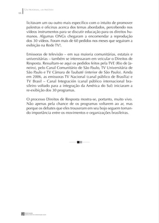 UM PROGRAMA, UM PROCESSO
66


      licitavam um ou outro mais especíﬁco com o intuito de promover
      palestras e oﬁcinas acerca dos temas abordados, percebendo nos
      vídeos instrumentos para se discutir educação para os direitos hu-
      manos. Algumas ONGs chegaram a encomendar a reprodução
      dos 30 vídeos. Foram mais de 60 pedidos nos meses que seguiram a
      exibição na Rede TV!.

      Emissoras de televisão – em sua maioria comunitárias, estatais e
      universitárias – também se interessaram em veicular o Direitos de
      Resposta. Ressaltam-se aqui os pedidos feitos pela TVE (Rio de Ja-
      neiro), pelo Canal Comunitário de São Paulo, TV Universitária de
      São Paulo e TV Câmara de Taubaté (interior de São Paulo). Ainda
      em 2006, as emissoras TV Nacional (canal público de Brasília) e
      TV Brasil – Canal Integración (canal público internacional bra-
      sileiro voltado para a integração da América do Sul) iniciaram a
      re-exibição dos 30 programas.

      O processo Direitos de Resposta mostra-se, portanto, muito vivo.
      Não apenas pela chance de os programas voltarem ao ar, mas
      porque os debates que eles trouxeram em seu bojo seguem toman-
      do importância entre os movimentos e organizações brasileiras.
 