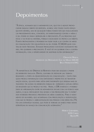 UM PROGRAMA, UM PROCESSO
                                                                                 67




Depoimentos
“À ÉPOCA, ACHAMOS QUE O MOVIMENTO GAY, QUE FOI O AGENTE PROVO-
CADOR DAQUELE DIREITO DE RESPOSTA, ACABOU NÃO TENDO TANTO ESPAÇO
QUANTO DEVERIA, MAS DE QUALQUER FORMA FOMOS NÓS QUE INAUGURAMOS
UM PROCEDIMENTO REAL, CONCRETO, DE ENFRENTAMENTO CONTRA A MÍDIA E
O SEU PODER DE CRIAR E REPRODUZIR O PRECONCEITO. É UM PROCESSO QUE
FICOU E VAI FICAR NA HISTÓRIA, PORQUE COLOCAMOS NA PRÁTICA UM DIREITO.
FOMOS PROTAGONISTAS E PIONEIROS EM FAZER VALER A LEI CONTRA OS MEIOS
DE COMUNICAÇÃO TÃO GIGANTESCOS EM SEU PODER. O MGM QUER CON-
TINUAR NESTE PROCESSO. ESTAMOS PRODUZINDO CONTEÚDO EXATAMENTE PRA
ISSO, PRA QUEBRAR O PRECONCEITO. E VOCÊ SÓ VAI QUEBRAR COM A CONTRA-
INFORMAÇÃO, COM A OPORTUNIDADE DE MOSTRAR OUTRA INFORMAÇÃO.”


                                                     OSWALDO BRAGA,
                       PRESIDENTE DO   MOVIMENTO GAY DE MINAS (MGM)
                                                  BELO HORIZONTE/MG


“A IMPORTÂNCIA DO DIREITOS DE RESPOSTA PODE SER AVALIADA A PARTIR
DE DIFERENTES ÂNGULOS. DESTES, GOSTARIA DE DESTACAR UM: TORNOU
REALIDADE A UTOPIA DA DEMOCRATIZAÇÃO DA COMUNICAÇÃO – TANTO PARA
QUEM PRODUZ INFORMAÇÃO COM CRITICIDADE E PERSPECTIVA DE TRANSFOR-
MAÇÃO SOCIAL, QUANTO PARA AS/OS ESPECTADORAS/ES QUE DESEJAM MAIS DA
TELEVISÃO: TER ACESSO ÀS DIFERENTES FORMAS DE EXPRESSÃO E LEITURA CRÍTICA
DA REALIDADE QUE SE PRODUZ NO PAÍS. ASSIM, O DR EVIDENCIA A POSSIBILI-
DADE DE APROXIMAÇÃO ENTRE OS MOVIMENTOS SOCIAIS COM UM PÚBLICO MAIS
AMPLO, O QUAL DIFICILMENTE TEM ACESSO A TAIS PRODUÇÕES SEM ‘O FILTRO’
DOS INTERESSES PRIVADOS E PRIVATISTAS DA MÍDIA COMERCIAL.   PARA O MOVI-
MENTO DE MULHERES, QUE ACOMPANHA COM PREOCUPAÇÃO A SOFISTICAÇÃO
COM QUE SE PRODUZ A MERCANTILIZAÇÃO DAS PESSOAS E DAS IDÉIAS PELA TV,
FOI UMA ESTRATÉGIA OUSADA, QUE PODE SE TORNAR UM MARCO PARA NOVAS
ESTRATÉGIAS DE AVANÇO DA COMUNICAÇÃO ALTERNATIVA.”


                                                      MÁRCIA LARANJEIRA,
                                                            SOS CORPO
                                                              RECIFE/PE
 