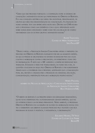 UM PROGRAMA, UM PROCESSO

68


      “CREIO QUE ESSE PROCESSO FORTALECEU A COOPERAÇÃO ENTRE AS DIVERSAS OR-
      GANIZAÇÕES E MOVIMENTOS SOCIAIS QUE PARTICIPARAM DO DIREITOS DE RESPOSTA.
      FOI UMA CONQUISTA HISTÓRICA QUE SERVIU PRA INCENTIVAR, PRINCIPALMENTE, OS
      GRUPOS QUE DISCUTEM DEMOCRATIZAÇÃO DA COMUNICAÇÃO. A UTILIZAÇÃO DO
      NOSSO MATERIAL TEVE UMA REPERCUSSÃO MUITO BOA. DENTRO DO CMI ENCARA-
      MOS O PROGRAMA COMO UMA EXPERIÊNCIA COM A QUAL APRENDEMOS MUITO
      SOBRE NOSSAS REAIS CAPACIDADES E SOBRE COMO TER UMA RELAÇÃO DE COMPLE-
      MENTARIDADE COM OS OUTROS GRUPOS E MOVIMENTOS SOCIAIS.”


                                                                ANDRÉ TAKAHASHI,
                                                     CENTRO DE MÍDIA INDEPENDENTE
                                                                    SÃO PAULO/SP


      “DESDE O INÍCIO, A ASSOCIAÇÃO IMAGEM COMUNITÁRIA APOIOU E PARTICIPOU DO
      PROCESSO DO DIREITOS DE RESPOSTA EXATAMENTE POR SER UM MOMENTO INÉDITO,
      EM QUE AS PESSOAS SE ORGANIZARAM NO SENTIDO DE BATALHAR POR UMA CAUSA
      COLETIVA E MOBILIZAR-SE CONTRA O PRECONCEITO, OS ESTEREÓTIPOS E TODO TIPO
      DE DISCRIMINAÇÃO.    É NISTO QUE A AIC ACREDITA E A PARTIR DAÍ DESENVOLVE SEUS
      TRABALHOS. ENVIAMOS O VÍDEO POR TRABALHARMOS, EM NOSSO DIA-A-DIA, AS
      QUESTÕES COLOCADAS EM XEQUE PELO      DIREITOS DE RESPOSTA E POR ACREDITARMOS
      TERMOS ALGO A CONTRIBUIR COM O PROCESSO, MOSTRANDO QUE A COMUNICAÇÃO
      PODE, SIM, SER FEITA E UTILIZADA PARA A PROMOÇÃO DA CIDADANIA, EDUCAÇÃO,
      CONSCIENTIZAÇÃO, PARTICIPAÇÃO POPULAR E MOBILIZAÇÃO POLÍTICO-SOCIAL.”


                                                             MARIA PAULINO,
             MEMBRO DO     NÚCLEO DE ARTICULAÇÃO E COMUNICAÇÃO INSTITUCIONAL
                                           DA ASSOCIAÇÃO IMAGEM COMUNITÁRIA
                                                        BELO HORIZONTE/MG


      “O DIREITO DE RESPOSTA É UM PRINCÍPIO BÁSICO DO JORNALISMO DEMOCRÁTICO,
      QUASE NUNCA RESPEITADO PELA AUTODENOMINADA GRANDE IMPRENSA, QUE FAZ
      DO INTERESSE PÚBLICO UM ESCÁRNIO PERMANENTE. NESSE AMBIENTE, O PROGRAMA
      DIREITOS DE RESPOSTA FOI UM EXEMPLO DE SUCESSO DA MOBILIZAÇÃO SOCIAL CON-
      TRA O DESRESPEITO AOS DIREITOS HUMANOS PRATICADO PELA TELEVISÃO COM SEUS
      PROGRAMAS DE ELOGIO À VIOLÊNCIA, À INTOLERÂNCIA, À DISCRIMINAÇÃO.”


                                                       EDUARDO HOMEM, TV VIVA/
                                                    CENTRO DE CULTURA LUIZ FREIRE
                                                                       RECIFE/PE
 