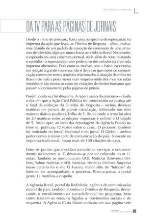 UM PROGRAMA, UM PROCESSO
                                                                               69




DA TV pARA AS pÁGINAS DE JORNAIS
Desde o início do processo, havia uma perspectiva de repercussão na
imprensa da ação que levou ao Direitos de Resposta – aﬁnal, estáva-
mos falando de um pedido de cassação de concessão de uma emis-
sora de televisão, algo que nunca havia ocorrido no Brasil. No entanto,
o esperado era uma cobertura pontual, nada além de notas relatando
o episódio – a repercussão maior poderia vir dos veículos da chamada
imprensa alternativa. Dois eram os motivos para a baixa expectativa
em relação à grande imprensa: não é de praxe que meios de comuni-
cação entrem em temas sensíveis relacionados à situação da mídia no
Brasil (não vale a pena mexer num vespeiro onde eles mesmos estão
inseridos) e são muitos os casos de violações de direitos humanos que
passam silenciosamente pelas páginas de jornais.

Porém, desta vez foi diferente. A repercussão do processo – desde
o dia em que a Ação Civil Pública foi protocolada na Justiça até
o ﬁnal da exibição do Direitos de Resposta – incluiu diversas
matérias em jornais de grande circulação, sobretudo nos dois
maiores diários paulistas, Folha de S. Paulo (onde o tema foi alvo
de 20 matérias entre as edições impressas e online) e O Estado
de S. Paulo (que, ao lado das reportagens da Agência Estado na
Internet, publicou 12 textos sobre o caso). O processo também
foi noticiado no Jornal Nacional e no jornal O Globo – ambos
pertencentes à maior rede de comunicação do país. Somente na
imprensa tradicional, foram mais de 100 citações do caso.

Entre os portais que mesclam jornalismo, serviços e entreteni-
mento na Internet, o IG destacou-se por ter colocado no ar 11
notas. Também se pronunciaram UOL Notícias (Universo On-
line), Yahoo Notícias e AOL Notícias (América Online). Surpresa
nesse cenário foi o site O Fuxico, maior sítio de “fofocas” da
Internet, ter acompanhado o processo. Passo-a-passo, o portal
gerou 12 matérias a respeito.

A Agência Brasil, portal da Radiobrás, agência de comunicação
estatal do país, também abordou o Direitos de Resposta, desta-
cando o envolvimento da sociedade civil no programa, bem
como fizeram os veículos ligados a movimentos sociais e de
esquerda. A Agência Carta Maior colocou em sua página sete
 