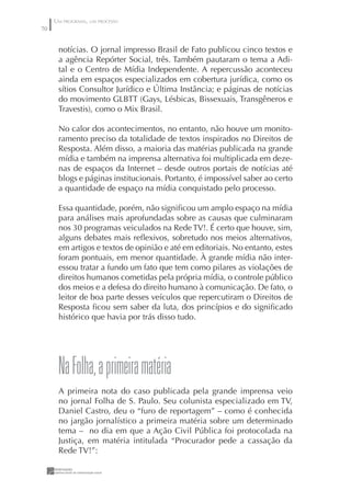 UM PROGRAMA, UM PROCESSO
70


      notícias. O jornal impresso Brasil de Fato publicou cinco textos e
      a agência Repórter Social, três. Também pautaram o tema a Adi-
      tal e o Centro de Mídia Independente. A repercussão aconteceu
      ainda em espaços especializados em cobertura jurídica, como os
      sítios Consultor Jurídico e Última Instância; e páginas de notícias
      do movimento GLBTT (Gays, Lésbicas, Bissexuais, Transgêneros e
      Travestis), como o Mix Brasil.

      No calor dos acontecimentos, no entanto, não houve um monito-
      ramento preciso da totalidade de textos inspirados no Direitos de
      Resposta. Além disso, a maioria das matérias publicada na grande
      mídia e também na imprensa alternativa foi multiplicada em deze-
      nas de espaços da Internet – desde outros portais de notícias até
      blogs e páginas institucionais. Portanto, é impossível saber ao certo
      a quantidade de espaço na mídia conquistado pelo processo.

      Essa quantidade, porém, não signiﬁcou um amplo espaço na mídia
      para análises mais aprofundadas sobre as causas que culminaram
      nos 30 programas veiculados na Rede TV!. É certo que houve, sim,
      alguns debates mais reﬂexivos, sobretudo nos meios alternativos,
      em artigos e textos de opinião e até em editoriais. No entanto, estes
      foram pontuais, em menor quantidade. À grande mídia não inter-
      essou tratar a fundo um fato que tem como pilares as violações de
      direitos humanos cometidas pela própria mídia, o controle público
      dos meios e a defesa do direito humano à comunicação. De fato, o
      leitor de boa parte desses veículos que repercutiram o Direitos de
      Resposta ﬁcou sem saber da luta, dos princípios e do signiﬁcado
      histórico que havia por trás disso tudo.




      Na Folha, a primeira matéria
      A primeira nota do caso publicada pela grande imprensa veio
      no jornal Folha de S. Paulo. Seu colunista especializado em TV,
      Daniel Castro, deu o “furo de reportagem” – como é conhecida
      no jargão jornalístico a primeira matéria sobre um determinado
      tema – no dia em que a Ação Civil Pública foi protocolada na
      Justiça, em matéria intitulada “Procurador pede a cassação da
      Rede TV!”:
 