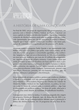 8




    ApRESENTAÇÃO
    A HISTÓRIA DE UMA CONQUISTA
    No ﬁnal de 2005, um grupo de organizações não governamentais, em
    parceria com o Ministério Público Federal, se dispôs a escrever um
    novo capítulo na história da televisão brasileira. Diante das constantes
    violações de direitos humanos praticadas no programa de um conhe-
    cido apresentador, optou por sair de uma posição passiva e interferir
    naquele que é hoje o espaço público por excelência em nosso país,
    apesar de controlado e monopolizado por tão poucos: a TV aberta.

    Moveram contra o programa Tarde Quente e seu apresentador João
    Kléber uma ação civil pública que pedia, entre outros pontos, um di-
    reito de resposta aos grupos e comunidades agredidos pelas conheci-
    das “pegadinhas” que iam ao ar diariamente, às 16h, e eram assistidas,
    em seus picos de audiência, por mais de 20 milhões de telespectado-
    res, segundo os dados da própria emissora. Como tantos outros que
    ainda persistem na televisão brasileira em busca do lucro fácil, o pro-
    grama tinha como marca a exploração da miséria humana e o desres-
    peito a minorias; seu suposto “humor” estava baseado na exibição de
    cenas preconceituosas contra mulheres, homossexuais, pessoas com
    deﬁciência. Provocava, portanto, um riso bastante duvidoso, que, no
    mínimo, reforçava e perpetuava a discriminação.

    Em se tratando de um espaço público, pertencente a todos os cidadãos,
    o Estado e a sociedade civil não permaneceram omissos. O que as
    seis entidades e a Procuradoria Regional dos Direitos do Cidadão do
    Ministério Público Federal em São Paulo ﬁzeram, na prática, foi exer-
    cer, sobre os meios de comunicação, o controle público – algo hoje
    já consolidado em políticas públicas nas áreas de saúde, educação e
    moradia, mas ainda distante da realidade da radiodifusão brasileira.

    Conseguiram essa vitória na Justiça. A contra-propaganda deu origem
    ao programa Direitos de Resposta, que, de dezembro de 2005 a ja-
    neiro de 2006, levou a telespectadores debates sobre a promoção e
    defesa dos direitos humanos. Em 30 programas de uma hora de du-
 