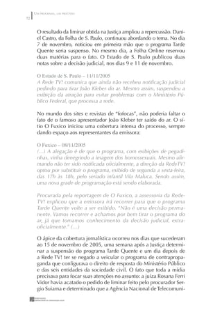 UM PROGRAMA, UM PROCESSO
72


      O resultado da liminar obtida na Justiça ampliou a repercussão. Dani-
      el Castro, da Folha de S. Paulo, continuou abordando o tema. No dia
      7 de novembro, noticiou em primeira mão que o programa Tarde
      Quente seria suspenso. No mesmo dia, a Folha Online reservou
      duas matérias para o fato. O Estado de S. Paulo publicou duas
      notas sobre a decisão judicial, nos dias 9 e 11 de novembro.

      O Estado de S. Paulo – //2005
      A Rede TV! comunica que ainda não recebeu notiﬁcação judicial
      pedindo para tirar João Kleber do ar. Mesmo assim, suspendeu a
      exibição da atração para evitar problemas com o Ministério Pú-
      blico Federal, que processa a rede.

      No mundo dos sites e revistas de “fofocas”, não poderia faltar o
      fato de o famoso apresentador João Kleber ter saído do ar. O sí-
      tio O Fuxico iniciou uma cobertura intensa do processo, sempre
      dando espaço aos representantes da emissora:

      O Fuxico – 08//2005
      (...) A alegação é de que o programa, com exibições de pegadi-
      nhas, vinha denegrindo a imagem dos homossexuais. Mesmo aﬁr-
      mando não ter sido notiﬁcada oﬁcialmente, a direção da RedeTV!
      optou por substituir o programa, exibido de segunda a sexta-feira,
      das 17h às 18h, pelo seriado infantil Vila Maluca. Sendo assim,
      uma nova grade de programação está sendo elaborada.

      Procurada pela reportagem de O Fuxico, a assessoria da Rede-
      TV! explicou que a emissora irá recorrer para que o programa
      Tarde Quente volte a ser exibido. “Não é uma decisão perma-
      nente. Vamos recorrer e achamos por bem tirar o programa do
      ar, já que tomamos conhecimento da decisão judicial, extra-
      oficialmente.” (...)

      O ápice da cobertura jornalística ocorreu nos dias que sucederam
      ao 15 de novembro de 2005, uma semana após a Justiça determi-
      nar a suspensão do programa Tarde Quente e um dia depois de
      a Rede TV! ter se negado a veicular o programa de contrapropa-
      ganda que conﬁgurava o direito de resposta do Ministério Público
      e das seis entidades da sociedade civil. O fato que toda a mídia
      precisava para focar suas atenções no assunto: a juíza Rosana Ferri
      Vidor havia acatado o pedido de liminar feito pelo procurador Ser-
      gio Suiama e determinado que a Agência Nacional de Telecomuni-
 