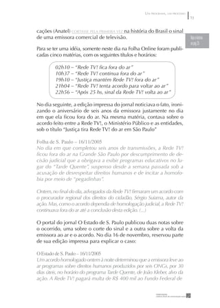 UM PROGRAMA, UM PROCESSO
                                                                                73


cações (Anatel) CORTASSE PELA PRIMEIRA VEZ na história do Brasil o sinal
de uma emissora comercial de televisão.                                         Veja a história
                                                                                na pág 35
Para se ter uma idéia, somente neste dia na Folha Online foram publi-
cadas cinco matérias, com os seguintes títulos e horários:

         02h10 – “Rede TV! ﬁca fora do ar”
         10h37 – “Rede TV! continua fora do ar”
         19h10 – “Justiça mantém Rede TV! fora do ar”
         21h04 – “Rede TV! tenta acordo para voltar ao ar”
         22h56 – “Após 25 hs, sinal da Rede TV! volta ao ar”

No dia seguinte, a edição impressa do jornal noticiava o fato, ironi-
zando o aniversário de seis anos da emissora justamente no dia
em que ela ﬁcou fora do ar. Na mesma matéria, contava sobre o
acordo feito entre a Rede TV!, o Ministério Público e as entidades,
sob o título “Justiça tira Rede TV! do ar em São Paulo”

Folha de S. Paulo – 6//2005
No dia em que completou seis anos de transmissões, a Rede TV!
ﬁcou fora do ar na Grande São Paulo por descumprimento de de-
cisão judicial que a obrigava a exibir programas educativos no lu-
gar do “Tarde Quente”, suspenso desde a semana passada sob a
acusação de desrespeitar direitos humanos e de incitar a homofo-
bia por meio de “pegadinhas”.

Ontem, no ﬁnal do dia, advogados da Rede TV! ﬁrmaram um acordo com
o procurador regional dos direitos do cidadão, Sérgio Suiama, autor da
ação. Mas, como o acordo dependia de homologação judicial, a Rede TV!
continuava fora do ar até a conclusão desta edição. (...)

O portal do jornal O Estado de S. Paulo publicou duas notas sobre
o ocorrido, uma sobre o corte do sinal e a outra sobre a volta da
emissora ao ar e o acordo. No dia 16 de novembro, reservou parte
de sua edição impressa para explicar o caso:

O Estado de S. Paulo – 6//2005
Um acordo homologado ontem à noite determinou que a emissora leve ao
ar programas sobre direitos humanos produzidos por seis ONGs, por 30
dias úteis, no horário do programa Tarde Quente, de João Kleber, alvo da
ação. A Rede TV! pagará multa de R$ 400 mil ao Fundo Federal de
 