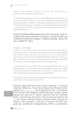 UM PROGRAMA, UM PROCESSO
         74


                  Defesa dos Direitos Difusos e outros R$ 200 mil para a
                  produção dos programas das ONGs.

                  A emissora foi punida por não ter cumprido decisão anterior de exi-
                  bir tal conteúdo. No dia 24, uma ação civil pública foi protocolada
                  pelo procurador do MPF e procurador Regional dos Direitos do
                  Cidadão, Sérgio Suiama. Ele pedia a suspensão do Tarde Quente e
                  a cassação da Rede TV!, sob acusação de homofobia e de ferir os
                  direitos humanos. (...)

                  O jornal O Globo também repercutiu o fato. Mas no dia 16 de no-
                  vembro ainda estava atrasado em relação ao acordo ﬁrmado que
                  viabilizaria o direito de resposta. A matéria intitulada “Justiça tira
                  do ar a Rede TV!” dizia:


                  O Globo – 6//2005
                  “A Rede TV! foi retirada do ar na noite de anteontem por determi-
                  nação da Justiça. O sinal por antena da emissora foi interrompido
                  por ordem da juíza Rosana Ferri Vidor, da 2a Vara Civel Federal,
                  que deferiu uma liminar do Ministério Público Federal. A transmis-
                  são via cabo, no entanto, não foi paralisada. Até o início da tarde
                  de ontem, o sinal por antena ainda estava bloqueado.

                  A juíza decidiu punir a Rede TV! por descumprimento de uma or-
                  dem judicial, na semana passada, que obrigava a emissora a exibir
                  a partir de anteontem programas educativos no lugar do vesper-
                  tino ‘Tarde Quente’, apresentado por João Kléber.

                  Ontem, por causa do feriado, ninguém foi encontrado na emissora
                  para falar sobre a suspensão do sinal.”


                  Passados alguns dias das notícias mais “quentes”, o ritmo da
                  cobertura diminuiu. A fase de produção do Direitos de Re-
                  sposta e o CHAMAMENTO à participação de toda a sociedade,
Veja documento    com mais de 200 entidades mobilizadas para ocupar aquele
na pág. 48        espaço tão caro da TV aberta, parecem não ter chamado
                  tanto a atenção dos jornalistas como o processo judicial em
                  si. No espaço noticioso destes grandes meios, passou em
                  silêncio, por exemplo, o fato de a emissora ter sido ocu-
                  pada por produtores independentes, ONGs e movimentos
 