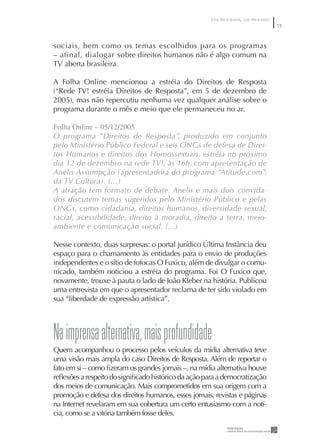 UM PROGRAMA, UM PROCESSO
                                                                                75


sociais, bem como os temas escolhidos para os programas
– afinal, dialogar sobre direitos humanos não é algo comum na
TV aberta brasileira.

A Folha Online mencionou a estréia do Direitos de Resposta
(“Rede TV! estréia Direitos de Resposta”, em 5 de dezembro de
2005), mas não repercutiu nenhuma vez qualquer análise sobre o
programa durante o mês e meio que ele permaneceu no ar.

Folha Online – 05/2/2005
O programa “Direitos de Resposta”, produzido em conjunto
pelo Ministério Público Federal e seis ONGs de defesa de Direi-
tos Humanos e direitos dos Homossexuais, estréia no próximo
dia 12 de dezembro na rede TV!, às 16h, com apresentação de
Anelis Assumpção (apresentadora do programa “Atitude.com”,
da TV Cultura). (...)
A atração tem formato de debate. Anelis e mais dois convida-
dos discutem temas sugeridos pelo Ministério Público e pelas
ONGs, como cidadania, direitos humanos, diversidade sexual,
racial, acessibilidade, direito à moradia, direito a terra, meio-
ambiente e comunicação social. (...)

Nesse contexto, duas surpresas: o portal jurídico Última Instância deu
espaço para o chamamento às entidades para o envio de produções
independentes e o sítio de fofocas O Fuxico, além de divulgar o comu-
nicado, também noticiou a estréia do programa. Foi O Fuxico que,
novamente, trouxe à pauta o lado de João Kleber na história. Publicou
uma entrevista em que o apresentador reclama de ter sido violado em
sua “liberdade de expressão artística”.




Na imprensa alternativa, mais profundidade
Quem acompanhou o processo pelos veículos da mídia alternativa teve
uma visão mais ampla do caso Direitos de Resposta. Além de reportar o
fato em si – como ﬁzeram os grandes jornais –, na mídia alternativa houve
reﬂexões a respeito do signiﬁcado histórico da ação para a democratização
dos meios de comunicação. Mais comprometidos em sua origem com a
promoção e defesa dos direitos humanos, esses jornais, revistas e páginas
na Internet revelaram em sua cobertura um certo entusiasmo com a notí-
cia, como se a vitória também fosse deles.
 