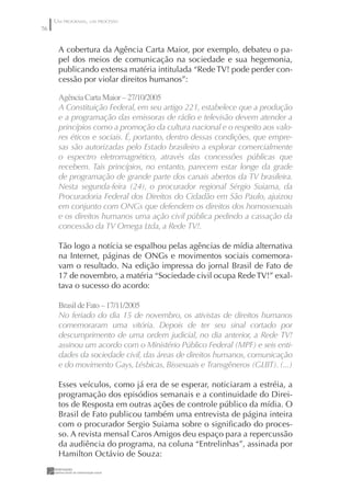 UM PROGRAMA, UM PROCESSO
76


      A cobertura da Agência Carta Maior, por exemplo, debateu o pa-
      pel dos meios de comunicação na sociedade e sua hegemonia,
      publicando extensa matéria intitulada “Rede TV! pode perder con-
      cessão por violar direitos humanos”:

      Agência Carta Maior – 27/0/2005
      A Constituição Federal, em seu artigo 221, estabelece que a produção
      e a programação das emissoras de rádio e televisão devem atender a
      princípios como a promoção da cultura nacional e o respeito aos valo-
      res éticos e sociais. É, portanto, dentro dessas condições, que empre-
      sas são autorizadas pelo Estado brasileiro a explorar comercialmente
      o espectro eletromagnético, através das concessões públicas que
      recebem. Tais princípios, no entanto, parecem estar longe da grade
      de programação de grande parte dos canais abertos da TV brasileira.
      Nesta segunda-feira (24), o procurador regional Sérgio Suiama, da
      Procuradoria Federal dos Direitos do Cidadão em São Paulo, ajuizou
      em conjunto com ONGs que defendem os direitos dos homossexuais
      e os direitos humanos uma ação civil pública pedindo a cassação da
      concessão da TV Omega Ltda, a Rede TV!.

      Tão logo a notícia se espalhou pelas agências de mídia alternativa
      na Internet, páginas de ONGs e movimentos sociais comemora-
      vam o resultado. Na edição impressa do jornal Brasil de Fato de
      17 de novembro, a matéria “Sociedade civil ocupa Rede TV!” exal-
      tava o sucesso do acordo:

      Brasil de Fato – 7//2005
      No feriado do dia 15 de novembro, os ativistas de direitos humanos
      comemoraram uma vitória. Depois de ter seu sinal cortado por
      descumprimento de uma ordem judicial, no dia anterior, a Rede TV!
      assinou um acordo com o Ministério Público Federal (MPF) e seis enti-
      dades da sociedade civil, das áreas de direitos humanos, comunicação
      e do movimento Gays, Lésbicas, Bissexuais e Transgêneros (GLBT). (...)

      Esses veículos, como já era de se esperar, noticiaram a estréia, a
      programação dos episódios semanais e a continuidade do Direi-
      tos de Resposta em outras ações de controle público da mídia. O
      Brasil de Fato publicou também uma entrevista de página inteira
      com o procurador Sergio Suiama sobre o signiﬁcado do proces-
      so. A revista mensal Caros Amigos deu espaço para a repercussão
      da audiência do programa, na coluna “Entrelinhas”, assinada por
      Hamilton Octávio de Souza:
 