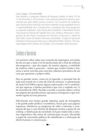 UM PROGRAMA, UM PROCESSO
                                                                                77


Caros Amigos – Fevereiro/2006
Fato histórico, o programa Direitos de Resposta exibido na Rede TV! de
12 de dezembro a 20 de janeiro, como punição judicial às baixarias apre-
sentadas por João Kleber, provou, inclusive com aumento de audiência,
que é possível fazer televisão com bom conteúdo social, qualidade técnica
e responsabilidade ética. Coordenaram a produção dos trinta programas
as seguintes entidades: Ação Brotar pela Cidadania e Diversidade Sexual;
Associação da Parada do Orgulho dos Gays, Lésbicas, Bissexuais e Trans-
gêneros de São Paulo; Associação de Incentivo à Educação e Saúde de
São Paulo; Centro de Direitos Humanos; Identidade – Grupo de Ação pela
Cidadania Homossexual; Intervozes e Ministério Público Federal – Procura-
doria Regional dos Direitos do Cidadão. Uma exemplar vitória do povo.



Limites e barreiras
Um primeiro olhar sobre esse conjunto de reportagens veiculadas
do dia em que a Ação Civil foi protocolada até o ﬁnal da exibição
dos programas – que não esgota, de maneira alguma, a totalidade
de matérias sobre o processo – mostra que existem limites e bar-
reiras a serem vencidas para uma boa cobertura jornalística de um
caso que questione a própria mídia.

Para os grandes meios, como era já esperado, o principal fato de
todo esse enredo foi o corte de sinal da emissora. A apresentação
da Ação Civil Pública gerou alguma repercussão e foi o combustí-
vel que aqueceu a bomba jornalística que viria a explodir em 15
de novembro de 2005. Passado o acordo, o assunto voltou a esfriar
nas páginas dos grandes jornais, que pouco enxergaram o que real-
mente signiﬁcava esse processo.

Diﬁcilmente essa mesma grande imprensa, parte de monopólios
e de grande poder político e econômico, levará para suas páginas
impressas, eletrônicas ou programas de rádio e televisão a cons-
tatação de que o caso Direitos de Resposta revelou a ponta de um
iceberg: a mobilização da sociedade civil para mudar toda a estru-
tura hegemônica dos meios de comunicação no país, discutindo
o papel de concessões públicas de radiodifusão e a efetivação do
direito humano à comunicação.
 