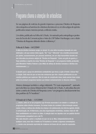 UM PROGRAMA, UM PROCESSO

78




      programa chama a atenção de articulistas
      Se nas páginas de notícias da grande imprensa o processo Direitos de Resposta
      não extrapolou as barreiras da cobertura dos fatos em si, em dois artigos de opinião
      publicados nesses mesmos jornais a reflexão existiu.

      Um deles, publicado na Folha de S. Paulo, foi assinado pela antropóloga e profes-
      sora da Escola de Comunicações e Artes da USP Esther Hamburger, com o título
      “Direitos de Resposta defende direito à diferença”.

      Folha de S. Paulo – 4/2/2005
      A idéia de direitos humanos surgiu no século 18; uma idéia inovadora baseada em uma
      abstração: a de que somos todos iguais. “Eu” “sou” “diferente” era o bordão pronunciado
      por partes, sucessivamente, por pessoas anônimas, em um clipe transmitido durante um
      dos intervalos da primeira edição de “Direitos de Resposta”. Como um grito de guerra, a
      frase sintetiza o espírito da coisa.”Direitos de Resposta” é um programa inédito, produzido
      pelo Ministério Público Federal e seis ONGs de defesa de direitos humanos e direitos dos
      homossexuais. (...)


      O desaﬁo para o grupo de admiráveis combatentes que levou a ação à frente é deixar ﬂuir
      a criação. Está mais do que na hora das emissoras que não o fazem justiﬁcarem as con-
      cessões públicas que exploram. Não há nada de complicado nisso, basta pensar duas vezes
      antes de produzir programas baratos que bebam exclusivamente no discurso ofensivo.


      Merece destaque também o artigo intitulado “TV mais responsável”, assinado
      por Leila Reis na coluna Telejornal de O Estado de S. Paulo. A articulista discorre
      sobre a estréia do Direitos de Resposta como “um programa absolutamente fora
      dos padrões da TV brasileira”:
      O Estado de S. Paulo – /2/2005
      O Estado de S. Paulo – /2/2005
      (...) Assim, entra no ar um programa cuja fórmula anunciada é um debate e a exibição de
      programas sobre direitos humanos. Os temas tratam do combate à discriminação sexual,
      racial, a fome, a defesa dos direitos da criança e do adolescente, da reforma agrária, direito
      à comunicação, etc. A Intervozes, uma das organizações envolvidas, recebeu mais de 100
      ﬁtas candidatando-se a entrar no vídeo. A seleção dará vez àquelas com um padrão técnico
      minimamente compatível com o da TV.
      Não cabe discutir a priori o resultado do que vai ao ar. Mas, independentemente de
      qualquer coisa, esse fato é inédito na TV brasileira e remete a algumas constatações.
      (...) existe uma demanda reprimida de criadores em busca de um canal de expressão.
 
