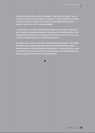UM PROGRAMA, UM PROCESSO

                                                                                                79




São esses documentaristas, cineastas, videomakers – seja lá como se chamam – que se
mexeram para batalhar uma oportunidade de aparecer na TV. Eles não podem ser acusados
de artistas em busca do estrelato. Como criadores, buscam legitimamente atingir um
público do tamanho que só a TV consegue arrebanhar.


(...) pela primeira vez na vida da televisão brasileira (que nasceu em 1950), a Justiça olha
para o conteúdo da programação a pedido de representantes de cidadãos ofendidos e lhes
dá razão, punindo efetivamente uma emissora (a Rede TV! ﬁcou 25 horas fora do ar por não
colocar os programas educativos no horário do Tarde Quente). (...)


Na verdade, o que ocorreu – e parece que a opinião pública assim entendeu – é que o Minis-
tério Público acatou reclamação de representantes de brasileiros (deﬁcientes, negros e
homossexuais) que se sentiram prejudicados pela televisão e a Justiça deu ganho de causa
aos ofendidos. No que nos tange, esse ato é exemplar, porque responsabiliza ﬁnalmente as
emissoras pelo que colocam dentro da casa dos brasileiros.
 