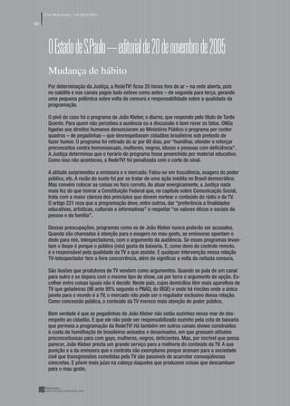 UM PROGRAMA, UM PROCESSO
80




      O Estado de S.paulo – editorial de 20 de novembro de 2005
      Mudança de hábito
      Por determinação da Justiça, a RedeTV! ﬁcou 25 horas fora do ar – na rede aberta, pois
      no satélite e nos canais pagos tudo esteve como antes – de segunda para terça, gerando
      uma pequena polêmica sobre volta de censura e responsabilidade sobre a qualidade da
      programação.

      O pivô do caso foi o programa de João Kleber, o diurno, que responde pelo título de Tarde
      Quente. Para quem não percebeu a ausência ou a discussão é bom rever os fatos. ONGs
      ligadas aos direitos humanos denunciaram ao Ministério Público o programa por conter
      quadros – de pegadinhas – que desrespeitavam cidadãos brasileiros sob pretexto de
      fazer humor. O programa foi retirado do ar por 60 dias, por “humilhar, ofender e reforçar
      preconceitos contra homossexuais, mulheres, negros, idosos e pessoas com deﬁciência”.
      A Justiça determinou que o horário do programa fosse preenchido por material educativo.
      Como isso não aconteceu, a RedeTV! foi penalizada com o corte do sinal.

      A atitude surpreendeu a emissora e o mercado. Falou-se em truculência, exagero do poder
      público, etc. A razão do susto foi por se tratar de uma ação inédita no Brasil democrático.
      Mas convém colocar as coisas no foco correto. Ao atuar energicamente, a Justiça nada
      mais fez do que honrar a Constituição Federal que, no capítulo sobre Comunicação Social,
      trata com a maior clareza dos princípios que devem nortear o conteúdo do rádio e da TV.
      O artigo 221 reza que a programação deve, entre outros, dar “preferência a ﬁnalidades
      educativas, artísticas, culturais e informativas” e respeitar “os valores éticos e sociais da
      pessoa e da família”.

      Dessas preocupações, programas como os de João Kleber nunca poderão ser acusados.
      Quando são chamadas à atenção para o exagero no mau gosto, as emissoras apontam o
      dedo para nós, telespectadores, com o argumento da audiência. Se esses programas levan-
      tam o ibope é porque o público (nós) gosta da baixaria. E, como dono do controle remoto,
      é o responsável pela qualidade da TV a que assiste. E qualquer intervenção nessa relação
      TV-telespectador fere a livre concorrência, além de signiﬁcar a volta da nefasta censura.

      São ilusões que produtores de TV vendem como argumentos. Quando se pula de um canal
      para outro e se depara com o mesmo tipo de show, cai por terra o argumento da opção. Es-
      colher entre coisas iguais não é decidir. Neste país, cujos domicílios têm mais aparelhos de
      TV que geladeiras (98 ante 95% segundo o PNAD, do IBGE) e onde há rincões onde a única
      janela para o mundo é a TV, o mercado não pode ser o regulador exclusivo dessa relação.
      Como concessão pública, o conteúdo da TV merece mais atenção do poder público.

      Bem verdade é que as pegadinhas de João Kleber não estão sozinhas nesse mar de des-
      respeito ao cidadão. E que ele não pode ser responsabilizado sozinho pela cota de baixaria
      que permeia a programação da RedeTV! Há também em outros canais shows construídos
      à custa da humilhação de brasileiros avisados e desavisados, em que grassam atitudes
      preconceituosas para com gays, mulheres, negros, deﬁcientes. Mas, por incrível que possa
      parecer, João Kleber presta um grande serviço para a melhoria do conteúdo da TV. A sua
      punição e a da emissora que o contrata são exemplares porque acenam para a sociedade
      civil que transgressões cometidas pela TV são passíveis de acarretar conseqüências
      concretas. E põem mais juízo na cabeça daqueles que produzem coisas que descambam
      para o mau gosto.
 