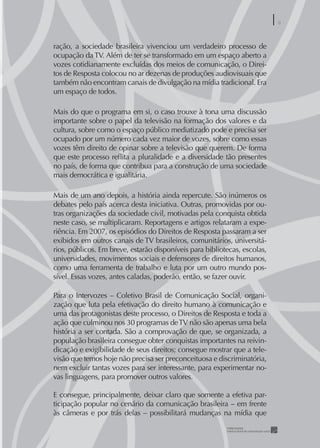 9
                                                                           9


ração, a sociedade brasileira vivenciou um verdadeiro processo de
ocupação da TV. Além de ter se transformado em um espaço aberto a
vozes cotidianamente excluídas dos meios de comunicação, o Direi-
tos de Resposta colocou no ar dezenas de produções audiovisuais que
também não encontram canais de divulgação na mídia tradicional. Era
um espaço de todos.

Mais do que o programa em si, o caso trouxe à tona uma discussão
importante sobre o papel da televisão na formação dos valores e da
cultura, sobre como o espaço público mediatizado pode e precisa ser
ocupado por um número cada vez maior de vozes, sobre como essas
vozes têm direito de opinar sobre a televisão que querem. De forma
que este processo reﬂita a pluralidade e a diversidade tão presentes
no país, de forma que contribua para a construção de uma sociedade
mais democrática e igualitária.

Mais de um ano depois, a história ainda repercute. São inúmeros os
debates pelo país acerca desta iniciativa. Outras, promovidas por ou-
tras organizações da sociedade civil, motivadas pela conquista obtida
neste caso, se multiplicaram. Reportagens e artigos relataram a expe-
riência. Em 2007, os episódios do Direitos de Resposta passaram a ser
exibidos em outros canais de TV brasileiros, comunitários, universitá-
rios, públicos. Em breve, estarão disponíveis para bibliotecas, escolas,
universidades, movimentos sociais e defensores de direitos humanos,
como uma ferramenta de trabalho e luta por um outro mundo pos-
sível. Essas vozes, antes caladas, poderão, então, se fazer ouvir.

Para o Intervozes – Coletivo Brasil de Comunicação Social, organi-
zação que luta pela efetivação do direito humano à comunicação e
uma das protagonistas deste processo, o Direitos de Resposta e toda a
ação que culminou nos 30 programas de TV não são apenas uma bela
história a ser contada. São a comprovação de que, se organizada, a
população brasileira consegue obter conquistas importantes na reivin-
dicação e exigibilidade de seus direitos; consegue mostrar que a tele-
visão que temos hoje não precisa ser preconceituosa e discriminatória,
nem excluir tantas vozes para ser interessante, para experimentar no-
vas linguagens, para promover outros valores.

E consegue, principalmente, deixar claro que somente a efetiva par-
ticipação popular no cenário da comunicação brasileira - em frente
às câmeras e por trás delas – possibilitará mudanças na mídia que
 