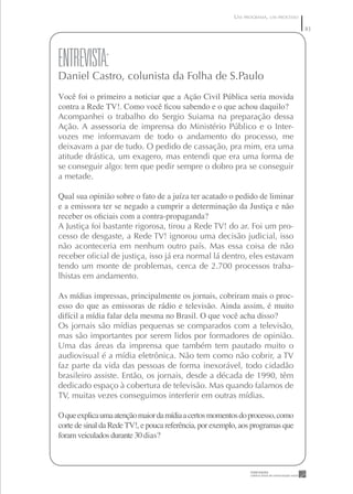 UM PROGRAMA, UM PROCESSO
                                             A REPERCUSSÃO - UM PROGRAMA, UM PROCESSO   8
                                                                                        8




ENTREVISTA:
Daniel Castro, colunista da Folha de S.Paulo
Você foi o primeiro a noticiar que a Ação Civil Pública seria movida
contra a Rede TV!. Como você ﬁcou sabendo e o que achou daquilo?
Acompanhei o trabalho do Sergio Suiama na preparação dessa
Ação. A assessoria de imprensa do Ministério Público e o Inter-
vozes me informavam de todo o andamento do processo, me
deixavam a par de tudo. O pedido de cassação, pra mim, era uma
atitude drástica, um exagero, mas entendi que era uma forma de
se conseguir algo: tem que pedir sempre o dobro pra se conseguir
a metade.

Qual sua opinião sobre o fato de a juíza ter acatado o pedido de liminar
e a emissora ter se negado a cumprir a determinação da Justiça e não
receber os oﬁciais com a contra-propaganda?
A Justiça foi bastante rigorosa, tirou a Rede TV! do ar. Foi um pro-
cesso de desgaste, a Rede TV! ignorou uma decisão judicial, isso
não aconteceria em nenhum outro país. Mas essa coisa de não
receber oﬁcial de justiça, isso já era normal lá dentro, eles estavam
tendo um monte de problemas, cerca de 2.700 processos traba-
lhistas em andamento.

As mídias impressas, principalmente os jornais, cobriram mais o proc-
esso do que as emissoras de rádio e televisão. Ainda assim, é muito
difícil a mídia falar dela mesma no Brasil. O que você acha disso?
Os jornais são mídias pequenas se comparados com a televisão,
mas são importantes por serem lidos por formadores de opinião.
Uma das áreas da imprensa que também tem pautado muito o
audiovisual é a mídia eletrônica. Não tem como não cobrir, a TV
faz parte da vida das pessoas de forma inexorável, todo cidadão
brasileiro assiste. Então, os jornais, desde a década de 1990, têm
dedicado espaço à cobertura de televisão. Mas quando falamos de
TV, muitas vezes conseguimos interferir em outras mídias.

O que explica uma atenção maior da mídia a certos momentos do processo, como
corte de sinal da Rede TV!, e pouca referência, por exemplo, aos programas que
foram veiculados durante 30 dias?
 