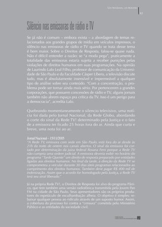 UM PROGRAMA, UM PROCESSO

                                                                                 83




Silêncio nas emissoras de rádio e TV
Se já não é comum – embora exista – a abordagem de temas re-
lacionados aos grandes grupos de mídia em veículos impressos, o
silêncio nas emissoras de rádio e TV quando se trata desse tema
é bem maior. Sobre o Direitos de Resposta, falou-se quase nada.
Não é difícil entender a razão: se “a moda pega”, praticamente a
totalidade das emissoras estaria sujeita a receber punições pelas
violações de direitos humanos em suas programações. Na opinião
de Laurindo Lalo Leal Filho, professor de comunicação da Universi-
dade de São Paulo e da Faculdade Cásper Líbero, a televisão discute
tudo, mas é absolutamente insensível e impermeável a qualquer
tipo de análise sobre seu conteúdo. “Com a concentração, o pro-
blema pode ser tornar ainda mais sério. Por pertencerem a grandes
corporações, que possuem concessões de rádio e TV, alguns jornais
também não abrem espaço pra crítica da TV. Isso é um perigo para
a democracia”, acredita Lalo.

Quebrando momentaneamente o silencio televisivo, uma notí-
cia foi dada pelo Jornal Nacional, da Rede Globo, abordando
o corte do sinal da Rede TV! determinado pela Justiça e o fato
de a emissora ter ficado 25 horas fora do ar. Ainda que curta e
breve, uma nota foi ao ar.

Jornal Nacional – 5//2005
“A Rede TV, emissora com sede em São Paulo, está fora do ar desde às
21h da noite de ontem nos canais abertos. O sinal da emissora foi cor-
tado por determinação da juíza federal Rosana Ferri porque a Rede TV
não cumpriu uma ordem judicial. A emissora deveria exibir no horário do
programa “Tarde Quente” um direito de resposta preparado por entidades
ligadas aos direitos humanos. No ﬁnal da tarde, a direção da Rede TV se
comprometeu a veicular durante 30 dias úteis programas relacionados ao
cumprimento dos direitos humanos. Também deve pagar R$ 400 mil de
indenização. Assim que o acordo for homologado pela Justiça, a Rede TV
terá seu sinal liberado.”

Já na própria Rede TV!, o Direitos de Resposta foi alvo do programa Pâni-
co, que tem também uma versão radiofônica transmitida pela Jovem Pan
FM na cidade de São Paulo. Seus apresentadores são os próprios produ-
tores do espetáculo de esculhambação alheia. O objetivo é simples: re-
baixar qualquer pessoa ao ridículo através de um suposto humor. Assim,
a cobertura do processo foi contra a “censura” cometida pelo Ministério
Público e as entidades da sociedade civil.
 