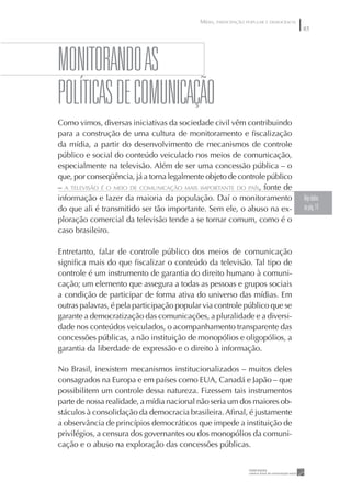 MÍDIA, PARTICIPAÇÃO POPULAR E DEMOCRACIA
                                                                                      85




MONITORANDO AS
pOLÍTICAS DE COMuNICAÇÃO
Como vimos, diversas iniciativas da sociedade civil vêm contribuindo
para a construção de uma cultura de monitoramento e ﬁscalização
da mídia, a partir do desenvolvimento de mecanismos de controle
público e social do conteúdo veiculado nos meios de comunicação,
especialmente na televisão. Além de ser uma concessão pública – o
que, por conseqüência, já a torna legalmente objeto de controle público
– A TELEVISÃO É O MEIO DE COMUNICAÇÃO MAIS IMPORTANTE DO PAÍS, fonte de
informação e lazer da maioria da população. Daí o monitoramento                       Veja dados
do que ali é transmitido ser tão importante. Sem ele, o abuso na ex-                  na pág. 14
ploração comercial da televisão tende a se tornar comum, como é o
caso brasileiro.

Entretanto, falar de controle público dos meios de comunicação
signiﬁca mais do que ﬁscalizar o conteúdo da televisão. Tal tipo de
controle é um instrumento de garantia do direito humano à comuni-
cação; um elemento que assegura a todas as pessoas e grupos sociais
a condição de participar de forma ativa do universo das mídias. Em
outras palavras, é pela participação popular via controle público que se
garante a democratização das comunicações, a pluralidade e a diversi-
dade nos conteúdos veiculados, o acompanhamento transparente das
concessões públicas, a não instituição de monopólios e oligopólios, a
garantia da liberdade de expressão e o direito à informação.

No Brasil, inexistem mecanismos institucionalizados – muitos deles
consagrados na Europa e em países como EUA, Canadá e Japão – que
possibilitem um controle dessa natureza. Fizessem tais instrumentos
parte de nossa realidade, a mídia nacional não seria um dos maiores ob-
stáculos à consolidação da democracia brasileira. Aﬁnal, é justamente
a observância de princípios democráticos que impede a instituição de
privilégios, a censura dos governantes ou dos monopólios da comuni-
cação e o abuso na exploração das concessões públicas.
 