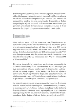 MÍDIA, PARTICIPAÇÃO POPULAR E DEMOCRACIA
86




       Exatamente por isso, controle público e censura não podem jamais ser confun-
       didos. O discurso dos que aﬁrmam ser o controle público uma forma
       de cercear a liberdade de expressão é, na verdade, uma tentativa de
       desqualiﬁcar a defesa de uma comunicação democrática e do ﬁm
       dos privilégios. Quem se beneﬁcia da ausência de mecanismos que
       garantam uma maior democracia nas comunicações, não é de se
       estranhar, faz o que pode para manter as coisas como estão.



       Que cenário é esse
       Num país em que a mídia de massa nasceu e, historicamente, se
       consolidou como privada, baseada em monopólios, atualmente apenas
       seis redes privadas nacionais de televisão aberta e seus 138 grupos
       regionais aﬁliados controlam 667 veículos de comunicação. Seu vasto
       campo de inﬂuência se capilariza por 294 emissoras de televisão VHF
       que abrangem mais de 90% das emissoras nacionais. Somam-se a elas
       mais 15 emissoras UHF, 122 emissoras de rádio AM, 184 emissoras FM
       e 50 jornais diários1.

       Da mesma forma, não há mecanismos que impeçam o monopólio da
       audiência de televisão por uma única emissora. Não há uma legislação
       que responsabilize o Estado brasileiro pelo fortalecimento e viabiliza-
       ção de veículos de pequena circulação/alcance e de caráter público e
       comunitário. As verbas publicitárias do governo federal continuam a ser
       distribuídas tendo como critério os índices de audiência ou circulação,
       o que reforça a concentração e a tendência à oligopolização.

       Ao mesmo tempo, apesar do pequeno aumento no número de pessoas
       que têm acesso às novas tecnologias e, conseqüentemente, à Internet,
       o país segue com um índice de exclusão digital que traduz de forma
       bastante clara o abismo que ainda separa pobres e ricos. Enquanto
       alguns países já haviam universalizado o acesso à rede mundial de com-
       putadores, dados do Comitê Gestor da Internet no Brasil, em 2006,


       1. “Donos da Mídia” - Epcom - Instituto de Estudos e Pesquisas em Comunicação, 2002
 