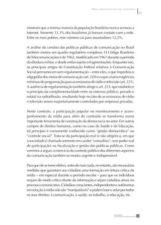 MÍDIA, PARTICIPAÇÃO POPULAR E DEMOCRACIA
                                                                                          87




mostram que a imensa maioria da população brasileira nunca acessou a
Internet. Somente 33,3% dos brasileiros já tiveram contato com a rede.
Entre os mais pobres, esse número cai para assustadores 12,2%.

A análise do cenário das políticas públicas de comunicação no Brasil
também mostra um quadro regulatório complexo. O Código Brasileiro
de Telecomunicações é de 1962, modiﬁcado em 1967 durante o período
da ditadura militar, e desde então sujeito a fragmentações. Enquanto isso,
os principais artigos da Constituição Federal relativos à Comunicação
Social permanecem sem regulamentação – entre eles, o que impediria o
oligopólio dos meios de comunicação (art. 220) e o que criaria exigências
mínimas de programação para as emissoras de rádio e televisão (art. 221).
A ausência de regulamentação também atinge o art. 223, que estabelece
o princípio da complementaridade entre os sistemas público, privado e
estatal na radiodifusão, resultando hoje no fato de as emissoras de rádio
e televisão serem majoritariamente controladas por empresas privadas.

Neste contexto, a participação popular no monitoramento e acom-
panhamento da mídia para além do conteúdo se transforma numa
importante ferramenta de construção da democracia no setor. Em outros
campos de direitos humanos, como no caso da Saúde e da Educação,
tal princípio é comumente conhecido como “gestão democrática” ou
“controle social”. Trata-se da participação real (e não alegórica, em que
a sociedade é chamada somente em caráter “consultivo”, sem poder real
de participação) na ﬁscalização e gestão das políticas públicas. Como
veremos a seguir, o exercício do controle público dos diferentes aspectos
da comunicação também se mostra urgente e indispensável.

Para que ele se torne efetivo, antes de mais nada, no entanto, são necessárias
medidas que garantam aos cidadãos uma formação em leitura crítica da
mídia – em especial durante o período escolar – para que os indivíduos
reajam de modo crítico diante da informação e sejam cidadãos ativos no
processo comunicativo. Cidadãos conscientes, independentes e autônomos
em relação à mídia não são “manipuláveis” e podem lutar e zelar por todos
os seus direitos: à comunicação, à saúde, ao trabalho, à educação, etc.
 