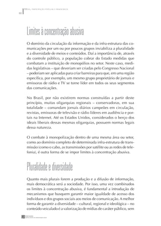 MÍDIA, PARTICIPAÇÃO POPULAR E DEMOCRACIA
88




       Limites à concentração abusiva
       O domínio da circulação da informação e da infra-estrutura das co-
       municações por um ou por poucos grupos inviabiliza a pluralidade
       e a diversidade de meios e conteúdos. Daí a importância de, através
       do controle público, a população cobrar do Estado medidas que
       combatam a instituição de monopólios no setor. Neste caso, medi-
       das legislativas – que deveriam ser criadas pelo Congresso Nacional
       – poderiam ser aplicadas para criar barreiras para que, em uma região
       especíﬁca, por exemplo, um mesmo grupo proprietário de jornais e
       emissoras de rádio e TV se torne líder em todos os seus segmentos
       das comunicações.

       No Brasil, por não existirem normas construídas a partir deste
       princípio, muitas oligarquias regionais – conservadoras, em sua
       totalidade – comandam jornais diários campeões em circulação,
       revistas, emissoras de televisão e rádio líderes em audiência e por-
       tais na Internet. Até os Estados Unidos, considerados o berço dos
       ideais liberais dessas mesmas oligarquias, possuem normas legais
       dessa natureza.

       O combate à monopolização dentro de uma mesma área ou setor,
       como ao domínio completo de determinada infra-estrutura de trans-
       missão (como o cabo, as transmissões por satélite ou as redes de tele-
       fonia), é outra forma de se impor limites à concentração abusiva.



       pluralidade e diversidade
       Quanto mais plurais forem a produção e a difusão de informação,
       mais democrática será a sociedade. Por isso, uma vez combinados
       os limites à concentração abusiva, é fundamental a introdução de
       mecanismos que busquem garantir maior igualdade de acesso dos
       indivíduos e dos grupos sociais aos meios de comunicação. A melhor
       forma de garantir a diversidade – cultural, regional e ideológica – no
       conteúdo veiculado é a valorização de mídias de caráter público, sem
 