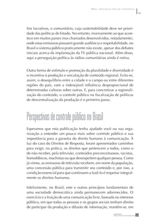 MÍDIA, PARTICIPAÇÃO POPULAR E DEMOCRACIA
                                                                                    89




ﬁns lucrativos, e comunitário, cuja sustentabilidade deve ser priori-
dade das políticas de Estado. No entanto, inversamente ao que acon-
tece em muitos países (nos chamados desenvolvidos, notadamente),
onde estas emissoras possuem grande audiência e respeitabilidade, no
Brasil o sistema público praticamente não existe, apesar dos debates
iniciais acerca da implantação da TV pública nacional. Além disso,
aqui a perseguição política às rádios comunitárias ainda é rotina.


Outra forma de estímulo e promoção da pluralidade e diversidade é
o incentivo à produção e veiculação de conteúdo regional. Evita-se,
assim, o desequilíbrio entre a cidade e o campo ou entre diferentes
regiões do país, com a indesejável inﬂuência desproporcional de
determinadas culturas sobre outras. E, para concretizar a regionali-
zação do conteúdo, o controle público na ﬁscalização de políticas
de descentralização da produção é o primeiro passo.




perspectivas de controle público no Brasil
Esperamos que esta publicação tenha ajudado você ou sua orga-
nização a entender um pouco mais sobre controle público e sua
importância para a garantia do direito humano à comunicação. À
luz do caso do Direitos de Resposta, foram apresentados caminhos
para exigir, na prática, os direitos que pertencem a todos, como o
de não receber, pela televisão, conteúdos preconceituosos, racistas,
homofóbicos, machistas ou que desrespeitem qualquer pessoa. Como
já vimos, as emissoras de televisão recebem, em nome da população,
uma concessão pública para transmitir seu conteúdo e, por isso, a
condição essencial para que continuem a fazê-lo é respeitar integral-
mente os direitos humanos.

Infelizmente, no Brasil, este e outros princípios fundamentais de
uma sociedade democrática ainda permanecem adormecidos. O
exercício e a fruição de uma comunicação livre, baseada no interesse
público, em que todas as pessoas e os grupos sociais tenham direito
de participar da produção e difusão de informação, mantêm-se, em
 