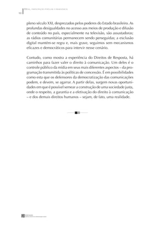 MÍDIA, PARTICIPAÇÃO POPULAR E DEMOCRACIA
90


       pleno século XXI, desprezados pelos poderes do Estado brasileiro. As
       profundas desigualdades no acesso aos meios de produção e difusão
       de conteúdo no país, especialmente na televisão, são assustadoras;
       as rádios comunitárias permanecem sendo perseguidas; a exclusão
       digital mantém-se regra e, mais grave, seguimos sem mecanismos
       eﬁcazes e democráticos para intervir nesse cenário.

       Contudo, como mostra a experiência do Direitos de Resposta, há
       caminhos para fazer valer o direito à comunicação. Um deles é o
       controle público da mídia em seus mais diferentes aspectos – da pro-
       gramação transmitida às políticas de concessão. É em possibilidades
       como esta que os defensores da democratização das comunicações
       podem, e devem, se agarrar. A partir delas, surgem novas oportuni-
       dades em que é possível semear a construção de uma sociedade justa,
       onde o respeito, a garantia e a efetivação do direito à comunicação
       – e dos demais direitos humanos – sejam, de fato, uma realidade.
 