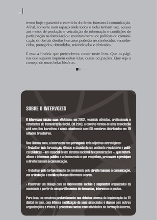 0


     temos hoje e garantirá o exercício do direito humano à comunicação.
     Aﬁnal, somente num espaço onde todos e todas tenham voz, acesso
     aos meios de produção e veiculação de informação e condições de
     participação na formulação e monitoramento de políticas de comuni-
     cação os demais direitos humanos poderão ser conhecidos, reconhe-
     cidos, protegidos, defendidos, reivindicados e efetivados.

     É essa a história que pretendemos contar neste livro. Que as pági-
     nas que seguem inspirem outras lutas, outras ocupações. Que seja o
     começo de novas belas histórias.




     SOBRE O INTERVOZES
     O Intervozes iniciou suas atividades em 2002, reunindo ativistas, profissionais e
     estudantes de Comunicação Social. Em 2003, o coletivo tornou-se uma associação
     civil sem fins lucrativos e conta atualmente com 60 membros distribuídos em 15
     estados brasileiros.

     Nos últimos anos, o Intervozes tem perseguido três objetivos estratégicos:
     - Trabalhar pela formulação, difusão e disputa de um ambiente regulatório e políti-
     cas públicas – em especial de um sistema nacional de comunicações –, que materi-
     alizem o interesse público e a democracia e que respeitem, promovam e protejam
     o direito humano à comunicação.

     - Trabalhar pelo fortalecimento do movimento pelo direito humano à comunicação,
     em articulação e mobilização com diferentes atores.

     - Construir um diálogo com os movimentos sociais e segmentos organizados da
     sociedade a partir do compartilhamento de demandas, interesses e pautas.

     Para isso, se envolveu profundamente nos debates acerca da implantação da TV
     digital no país, com intensa mobilização de seus associados e diálogo com outras
     organizações e redes. O processo contou com atividades de formação interna,
 