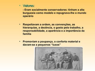 Valores:  - Eram socialmente conservadores: tinham a alta burguesia como modelo e repugnava-lhe o mundo operário Respeitavam a ordem, as convenções, as hierarquias, a decência, o gosto pelo trabalho, a responsabilidade, a aparência e a importância da família Promoviam a poupança, o conforto material e davam-se a pequenos “luxos” 
