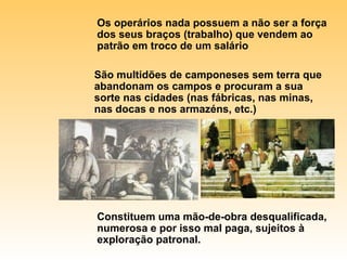 Os operários nada possuem a não ser a força dos seus braços (trabalho) que vendem ao patrão em troco de um salário São multidões de camponeses sem terra que abandonam os campos e procuram a sua sorte nas cidades (nas fábricas, nas minas, nas docas e nos armazéns, etc.) Constituem uma mão-de-obra desqualificada, numerosa e por isso mal paga, sujeitos à exploração patronal. 