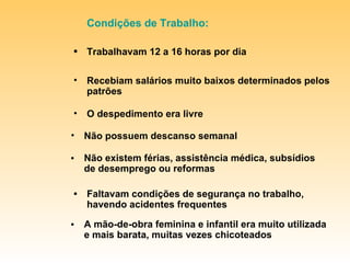 Recebiam salários muito baixos determinados pelos patrões O despedimento era livre Condições de Trabalho: • Trabalhavam 12 a 16 horas por dia • A mão-de-obra feminina e infantil era muito utilizada e mais barata, muitas vezes chicoteados Não possuem descanso semanal • Faltavam condições de segurança no trabalho, havendo acidentes frequentes • Não existem férias, assistência médica, subsídios de desemprego ou reformas 