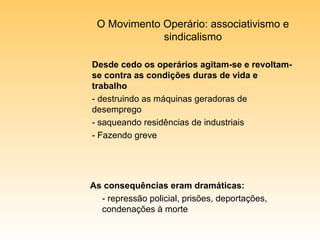 O Movimento Operário: associativismo e sindicalismo Desde cedo os operários agitam-se e revoltam-se contra as condições duras de vida e trabalho - destruindo as máquinas geradoras de desemprego - saqueando residências de industriais - Fazendo greve As consequências eram dramáticas: - repressão policial, prisões, deportações, condenações à morte 