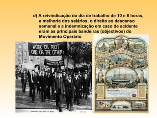 d) A reivindicação do dia de trabalho de 10 e 8 horas, a melhoria dos salários, o direito ao descanso semanal e a indemnização em caso de acidente eram as principais bandeiras (objectivos) do Movimento Operário 