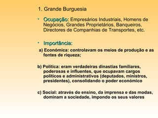 Ocupação:   Empresários Industriais, Homens de Negócios, Grandes Proprietários, Banqueiros, Directores de Companhias de Transportes, etc. Importância: a) Económica: controlavam os meios de produção e as fontes de riqueza; b) Política: eram verdadeiras dinastias familiares, poderosas e influentes, que ocupavam cargos políticos e administrativos (deputados, ministros, presidentes), consolidando o poder económico c) Social: através do ensino, da imprensa e das modas, dominam a sociedade, impondo os seus valores Grande Burguesia 