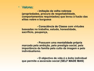 Valores: -  imitação da velha nobreza  (propriedades, procura de respeitabilidade, comportamentos requintados) que levou à fusão das elites nobre e burguesa -  Consciência de Classe  com virtudes baseadas no trabalho, estudo, honestidade, sacrifício, poupança,  - Possuem uma  mentalidade própria  marcada pela ambição, pelo prestígio social, pela importância da família pelo culto da imagem e pelo individualismo. - O objectivo de vida é o êxito individual que permite a ascensão social ( SELF MADE MAN ) 