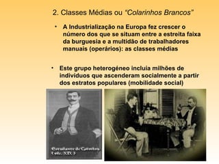 A Industrialização na Europa fez crescer o número dos que se situam entre a estreita faixa da burguesia e a multidão de trabalhadores manuais (operários): as classes médias 2. Classes Médias ou  “Colarinhos Brancos” Este grupo heterogéneo incluía milhões de indivíduos que ascenderam socialmente a partir dos estratos populares (mobilidade social) 