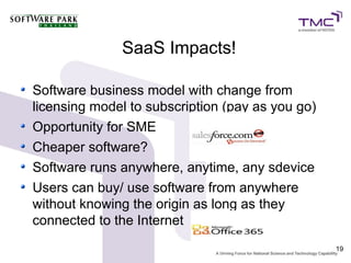 SaaS Impacts!

Software business model with change from
licensing model to subscription (pay as you go)
Opportunity for SME
Cheaper software?
Software runs anywhere, anytime, any sdevice
Users can buy/ use software from anywhere
without knowing the origin as long as they
connected to the Internet
                                                  19
 