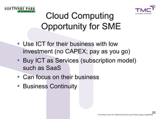 Cloud Computing
      Opportunity for SME
Use ICT for their business with low
investment (no CAPEX; pay as you go)
Buy ICT as Services (subscription model)
such as SaaS
Can focus on their business
Business Continuity



                                           20
 
