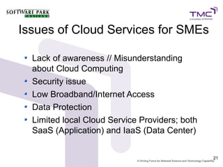 Issues of Cloud Services for SMEs

  Lack of awareness // Misunderstanding
  about Cloud Computing
  Security issue
  Low Broadband/Internet Access
  Data Protection
  Limited local Cloud Service Providers; both
  SaaS (Application) and IaaS (Data Center)


                                                21
 